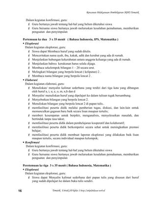 Rencanan Pelaksanaan Pembelajaran (RPP) Tematik
Dalam kegiatan konfirmasi, guru:
 Guru bertanya jawab tentang hal-hal yang belum diketahui siswa
 Guru bersama siswa bertanya jawab meluruskan kesalahan pemahaman, memberikan
penguatan dan penyimpulan
Pertemuan ke dua 3 x 35 menit ( Bahasa Indonesia, IPS, Matematika )
 Eksplorasi
Dalam kegiatan eksplorasi, guru:
 Siswa dapat Membaca huruf yang sudah ditulis.
 Menceritakan nama ayah, ibu, kakak, adik dan kerabat yang ada di rumah.
 Menjelaskan hubungan kekerabatan antara anggota keluarga yang ada di rumah.
 Menjelaskan bahwa kerukunan harus selalu dijaga.
 Membaca sekelompok bilangan 1 – 20 secara urut.
 Melingkari bilangan yang berpola loncat ( kelipatan) 2 .
 Membaca nama bilangan yang berpola loncat 2 .
 Elaborasi
Dalam kegiatan elaborasi, guru:
 Menuliskan/ menyalin kalimat sederhana yang terdiri dari tiga kata yang dibangun
oleh huruf a, i, u, e, o, m, n,b dan d
 Menyalin/ menuliskan huruf yang dipelajari ke dalam tulisan tegak bersambung.
 Menyebutkan bilangan yang berpola loncat 2.
 Menuliskan bilangan yang berpola loncat 2 di papan tulis..
 memfasilitasi peserta didik melalui pemberian tugas, diskusi, dan lain-lain untuk
memunculkan gagasan baru baik secara lisan maupun tertulis;
 memberi kesempatan untuk berpikir, menganalisis, menyelesaikan masalah, dan
bertindak tanpa rasa takut;
 memfasilitasi peserta didik dalam pembelajaran kooperatif dan kolaboratif;
 memfasilitasi peserta didik berkompetisi secara sehat untuk meningkatkan prestasi
belajar;
 memfasilitasi peserta didik membuat laporan eksplorasi yang dilakukan baik lisan
maupun tertulis, secara individual maupun kelompok;
 Konfirmasi
Dalam kegiatan konfirmasi, guru:
 Guru bertanya jawab tentang hal-hal yang belum diketahui siswa
 Guru bersama siswa bertanya jawab meluruskan kesalahan pemahaman, memberikan
penguatan dan penyimpulan
Peretemuan ke tiga 3 x 35 menit ( Bahasa Indonesia, Matematika )
 Eksplorasi
Dalam kegiatan eksplorasi, guru:
 Siswa dapat Menyalin kalimat sederhana dari papan tulis yang disusun dari huruf
yang sudah dipelajari ke dalam buku tulis sendiri.
Tematik Untuk SD kelas 1 http://sekolahdasar.web.id16
 