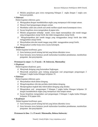 Rencanan Pelaksanaan Pembelajaran (RPP) Tematik
 Melalui penjelasan guru siswa mengurang bilangan 2 angka dengan 1 angka cara
bersusun pendek.
 Elaborasi
Dalam kegiatan elaborasi, guru:
 Menegrjakan dengan mendahulukan angka yang mempunyai nilai tempat satuan.
 Menceri hasil pengurangan dengan cermat.
 Membahas salah satu contoh soal untuk melihat sejauh mana kemampuan siswa.
 Secara bergiliran siswa mengerjakan di papan tulis.
 Melalui pengamatan terhadap model, siswa dapat menunjukkan alat rumah tangga
yang menggunakan energi listrik dan tidak menggunakan energi listrik.
 Mengelompokkan alat rumah tangga yang menggunakan energi listrik dan tidak
mengguankan energi listrik.
 Menyebutkan alat-alat rumah tangga yang tidak menggunakan energi listrik.
 Mengerjakan Lembar kerja siswa secara kelompok.
 Konfirmasi
Dalam kegiatan konfirmasi, guru:
 Guru bertanya jawab tentang hal-hal yang belum diketahui siswa
 Guru bersama siswa bertanya jawab meluruskan kesalahan pemahaman, memberikan
penguatan dan penyimpulan
Pertemuan ke empat 3 x 35 menit. ( B. Indonesia, Matematika)
 Eksplorasi
Dalam kegiatan eksplorasi, guru:
 Menyimak dongeng yang bertemakan lingkungan.
 Menyimak penjelasan guru tentang pengerjaan soal pengurangan pengurangan 2
bilangan 2 angka kedua bilangan kelipatan 10.
 Elaborasi
Dalam kegiatan elaborasi, guru:
 Menyebutkan tokoh dalam dongeng.
 Mengelompokkan sifat dan perilaku tokoh dalam dongeng.
 Memperagakan tingkah laku tokoh dalam dongeng yang disukai.
 Mengerjakan soal pengurangan 2 bilangan 2 angka kedua bilangan kelipatan 10
dengan mendahulukan angka yang mempunyai nilai tempat satuan.
 Secara bergiliran mengerjakan soal pengurangan 2 bilangan 2 angka kedua bilangan
kelipatan 10 di papan tulis.
 Konfirmasi
Dalam kegiatan konfirmasi, guru:
 Guru bertanya jawab tentang hal-hal yang belum diketahui siswa
 Guru bersama siswa bertanya jawab meluruskan kesalahan pemahaman, memberikan
penguatan dan penyimpulan
Pertemuan ke lima 3 x 35 menit ( Matematika, Bahasa Indonesia)
Tematik Untuk SD kelas 1 http://sekolahdasar.web.id160
 
