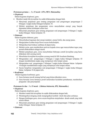 Rencanan Pelaksanaan Pembelajaran (RPP) Tematik
Pertemuan pertama : 3 x 35 menit ( IPA, PKN, Matematika)
 Eksplorasi
Dalam kegiatan eksplorasi, guru:
• Memberi tanda bila kewajiban itu sudah dilaksanakan dengan baik.
 Menyimak penjelasan guru tentang pengerjaan soal pengurangan pengurangan 2
bilangan 2 angka kedua bilangan kelipatan 10.
 Melalui penjelasan dan pengamatan siswa menyebutkan emergi yang banyak
digunakan dalam kehidupan sehari-hari.
 Menyimak penjelasan guru tentang pengerjaan soal pengurangan 2 bilangan 2 angka
kedua bilangan bukan kelipatan 10.
 Elaborasi
Dalam kegiatan elaborasi, guru:
 Menyebutkan kegunaan dari energi matahari, energi listrik, dan energi panas.
 Mengerjakan Lembar kerja Siswa secara berkelompok.
 Melaporkan hasil diskusi sedrhana di depan kelas.
 Melalui cerita, guru memberikan motivasi kepada siswa agar menceritakan tugas yang
pernah dilaksanakan sebagai murid.
 Melalui penjelasan guru, siswa menyebutkan beberapa contoh kewajiban yang harus
dilakukan oleh seorang murid.
 Menuliskan kewajiban-kewajiban seorang murid di SD Assalaam Bandung.
 Mengerjakan soal pengurangan 2 bilangan 2 angka kedua bilangan kelipatan 10
dengan mendahulukan angka yang mempunyai nilai tempat satuan.
 Mengerjakan soal pengurangan 2 bilangan 2 angka kedua bilangan bukan kelipatan
10 dengan mendahulukan angka yang mempunyai nilai tempat satuan.
 Secara bergiliran mengerjakan soal pengurangan 2 bilangan 2 angka kedua bilangan
bukan kelipatan 10 di papan tulis.
 Konfirmasi
Dalam kegiatan konfirmasi, guru:
 Guru bertanya jawab tentang hal-hal yang belum diketahui siswa
 Guru bersama siswa bertanya jawab meluruskan kesalahan pemahaman, memberikan
penguatan dan penyimpulan
Pertemuan ke dua 3 x 35 menit ( Bahasa Indonesia, IPS, Matematika )
 Eksplorasi
Dalam kegiatan eksplorasi, guru:
 Memberi tanda bila kewajiban itu sudah dilaksanakan dengan baik.
 Mendengarkan dongeng untuk mengingatkan kembali tokoh dan jalan ceritanya.
 Dengan bimbingan guru, siswa secara bergiliran menjelaskan denah rumah yang telah
selesai dibuat.
 Menyimak penjelasan guru tentang pengerjaan soal pengurangan 2 bilangan 2 angka
kedua bilangan bukan kelipatan 10.
 Elaborasi
Tematik Untuk SD kelas 1 http://sekolahdasar.web.id162
 