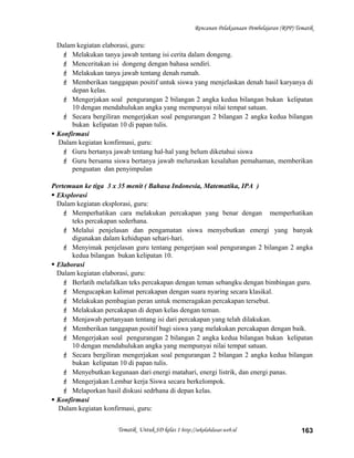 Rencanan Pelaksanaan Pembelajaran (RPP) Tematik
Dalam kegiatan elaborasi, guru:
 Melakukan tanya jawab tentang isi cerita dalam dongeng.
 Menceritakan isi dongeng dengan bahasa sendiri.
 Melakukan tanya jawab tentang denah rumah.
 Memberikan tanggapan positif untuk siswa yang menjelaskan denah hasil karyanya di
depan kelas.
 Mengerjakan soal pengurangan 2 bilangan 2 angka kedua bilangan bukan kelipatan
10 dengan mendahulukan angka yang mempunyai nilai tempat satuan.
 Secara bergiliran mengerjakan soal pengurangan 2 bilangan 2 angka kedua bilangan
bukan kelipatan 10 di papan tulis.
 Konfirmasi
Dalam kegiatan konfirmasi, guru:
 Guru bertanya jawab tentang hal-hal yang belum diketahui siswa
 Guru bersama siswa bertanya jawab meluruskan kesalahan pemahaman, memberikan
penguatan dan penyimpulan
Pertemuan ke tiga 3 x 35 menit ( Bahasa Indonesia, Matematika, IPA )
 Eksplorasi
Dalam kegiatan eksplorasi, guru:
 Memperhatikan cara melakukan percakapan yang benar dengan memperhatikan
teks percakapan sederhana.
 Melalui penjelasan dan pengamatan siswa menyebutkan emergi yang banyak
digunakan dalam kehidupan sehari-hari.
 Menyimak penjelasan guru tentang pengerjaan soal pengurangan 2 bilangan 2 angka
kedua bilangan bukan kelipatan 10.
 Elaborasi
Dalam kegiatan elaborasi, guru:
 Berlatih melafalkan teks percakapan dengan teman sebangku dengan bimbingan guru.
 Mengucapkan kalimat percakapan dengan suara nyaring secara klasikal.
 Melakukan pembagian peran untuk memeragakan percakapan tersebut.
 Melakukan percakapan di depan kelas dengan teman.
 Menjawab pertanyaan tentang isi dari percakapan yang telah dilakukan.
 Memberikan tanggapan positif bagi siswa yang melakukan percakapan dengan baik.
 Mengerjakan soal pengurangan 2 bilangan 2 angka kedua bilangan bukan kelipatan
10 dengan mendahulukan angka yang mempunyai nilai tempat satuan.
 Secara bergiliran mengerjakan soal pengurangan 2 bilangan 2 angka kedua bilangan
bukan kelipatan 10 di papan tulis.
 Menyebutkan kegunaan dari energi matahari, energi listrik, dan energi panas.
 Mengerjakan Lembar kerja Siswa secara berkelompok.
 Melaporkan hasil diskusi sedrhana di depan kelas.
 Konfirmasi
Dalam kegiatan konfirmasi, guru:
Tematik Untuk SD kelas 1 http://sekolahdasar.web.id 163
 