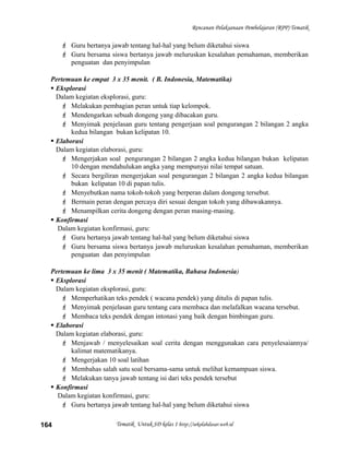 Rencanan Pelaksanaan Pembelajaran (RPP) Tematik
 Guru bertanya jawab tentang hal-hal yang belum diketahui siswa
 Guru bersama siswa bertanya jawab meluruskan kesalahan pemahaman, memberikan
penguatan dan penyimpulan
Pertemuan ke empat 3 x 35 menit. ( B. Indonesia, Matematika)
 Eksplorasi
Dalam kegiatan eksplorasi, guru:
 Melakukan pembagian peran untuk tiap kelompok.
 Mendengarkan sebuah dongeng yang dibacakan guru.
 Menyimak penjelasan guru tentang pengerjaan soal pengurangan 2 bilangan 2 angka
kedua bilangan bukan kelipatan 10.
 Elaborasi
Dalam kegiatan elaborasi, guru:
 Mengerjakan soal pengurangan 2 bilangan 2 angka kedua bilangan bukan kelipatan
10 dengan mendahulukan angka yang mempunyai nilai tempat satuan.
 Secara bergiliran mengerjakan soal pengurangan 2 bilangan 2 angka kedua bilangan
bukan kelipatan 10 di papan tulis.
 Menyebutkan nama tokoh-tokoh yang berperan dalam dongeng tersebut.
 Bermain peran dengan percaya diri sesuai dengan tokoh yang dibawakannya.
 Menampilkan cerita dongeng dengan peran masing-masing.
 Konfirmasi
Dalam kegiatan konfirmasi, guru:
 Guru bertanya jawab tentang hal-hal yang belum diketahui siswa
 Guru bersama siswa bertanya jawab meluruskan kesalahan pemahaman, memberikan
penguatan dan penyimpulan
Pertemuan ke lima 3 x 35 menit ( Matematika, Bahasa Indonesia)
 Eksplorasi
Dalam kegiatan eksplorasi, guru:
 Memperhatikan teks pendek ( wacana pendek) yang ditulis di papan tulis.
 Menyimak penjelasan guru tentang cara membaca dan melafalkan wacana tersebut.
 Membaca teks pendek dengan intonasi yang baik dengan bimbingan guru.
 Elaborasi
Dalam kegiatan elaborasi, guru:
 Menjawab / menyelesaikan soal cerita dengan menggunakan cara penyelesaiannya/
kalimat matematikanya.
 Mengerjakan 10 soal latihan
 Membahas salah satu soal bersama-sama untuk melihat kemampuan siswa.
 Melakukan tanya jawab tentang isi dari teks pendek tersebut
 Konfirmasi
Dalam kegiatan konfirmasi, guru:
 Guru bertanya jawab tentang hal-hal yang belum diketahui siswa
Tematik Untuk SD kelas 1 http://sekolahdasar.web.id164
 