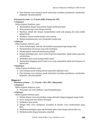 Rencanan Pelaksanaan Pembelajaran (RPP) Tematik
 Guru bersama siswa bertanya jawab meluruskan kesalahan pemahaman, memberikan
penguatan dan penyimpulan
Pertemuan ke enam 4 x 35 menit (SBK, B Indonesia, IPS )
 Eksplorasi
Dalam kegiatan eksplorasi, guru:
 Menunjukkan dengan menyuarakan bagian melodi glissando.
 Menyanyikna lagu sesuai dengan dinamik.
 Membaca sebuah teks dengan memperhatikan tanda jeda panjang dan jeda pendek
dengan benar.
 Membaca wacana tersebut dengan suara nyaring
 Melalui penjelasan guru siswa mengetahui tempat jeda.
 Elaborasi
Dalam kegiatan elaborasi, guru:
 Secara berkelompok, individu, dan kalsikal menyanyikan lagu dengan baik.
 Memperhatikan tek/wacana yang telah disediakan.
 Memperagakan tanda jeda panjang dan pendek
 Dengan bimbingan guru, siswa secara bergiliran menjelaskan denah rumah yang telah
selesai dibuat.
 Melakukan tanya jawab tentang denah rumah.
 Memberikan tanggapan positif untuk siswa yang menjelaskan denah hasil karyanya di
depan kelas.
 Konfirmasi
Dalam kegiatan konfirmasi, guru:
 Guru bertanya jawab tentang hal-hal yang belum diketahui siswa
 Guru bersama siswa bertanya jawab meluruskan kesalahan pemahaman, memberikan
penguatan dan penyimpulan
Minggu ke 3
Pertemuan pertama : 3 x 35 menit ( IPA, PKN, Matematika)
 Eksplorasi
Dalam kegiatan eksplorasi, guru:
 Menyimak soal cerita sedrhana yang disampaikanguru.
 Elaborasi
Dalam kegiatan elaborasi, guru:
 Melalui diskusi siswa menyebutkan tenaga alternatif sebagai pengganti tenaga listrik.
 Siswa melaporkan hasil diskusi kelompok.
 Melakukan tanya jawab.
 Sebagai bukti siswa mempunyai kewajiban di sekolah, siswa melaksanakan tugas
piket.
 Melakukan pembagian tugas tiap kelompok piket sesuai dengan jadwal piket nya.
 Melakukan piket dengan kerjasama yang baik.
Tematik Untuk SD kelas 1 http://sekolahdasar.web.id 165
 