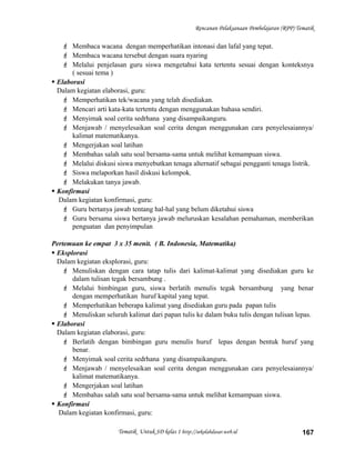 Rencanan Pelaksanaan Pembelajaran (RPP) Tematik
 Membaca wacana dengan memperhatikan intonasi dan lafal yang tepat.
 Membaca wacana tersebut dengan suara nyaring
 Melalui penjelasan guru siswa mengetahui kata tertentu sesuai dengan konteksnya
( sesuai tema )
 Elaborasi
Dalam kegiatan elaborasi, guru:
 Memperhatikan tek/wacana yang telah disediakan.
 Mencari arti kata-kata tertentu dengan menggunakan bahasa sendiri.
 Menyimak soal cerita sedrhana yang disampaikanguru.
 Menjawab / menyelesaikan soal cerita dengan menggunakan cara penyelesaiannya/
kalimat matematikanya.
 Mengerjakan soal latihan
 Membahas salah satu soal bersama-sama untuk melihat kemampuan siswa.
 Melalui diskusi siswa menyebutkan tenaga alternatif sebagai pengganti tenaga listrik.
 Siswa melaporkan hasil diskusi kelompok.
 Melakukan tanya jawab.
 Konfirmasi
Dalam kegiatan konfirmasi, guru:
 Guru bertanya jawab tentang hal-hal yang belum diketahui siswa
 Guru bersama siswa bertanya jawab meluruskan kesalahan pemahaman, memberikan
penguatan dan penyimpulan
Pertemuan ke empat 3 x 35 menit. ( B. Indonesia, Matematika)
 Eksplorasi
Dalam kegiatan eksplorasi, guru:
 Menuliskan dengan cara tatap tulis dari kalimat-kalimat yang disediakan guru ke
dalam tulisan tegak bersambung .
 Melalui bimbingan guru, siswa berlatih menulis tegak bersambung yang benar
dengan memperhatikan huruf kapital yang tepat.
 Memperhatikan beberapa kalimat yang disediakan guru pada papan tulis
 Menuliskan seluruh kalimat dari papan tulis ke dalam buku tulis dengan tulisan lepas.
 Elaborasi
Dalam kegiatan elaborasi, guru:
 Berlatih dengan bimbingan guru menulis huruf lepas dengan bentuk huruf yang
benar.
 Menyimak soal cerita sedrhana yang disampaikanguru.
 Menjawab / menyelesaikan soal cerita dengan menggunakan cara penyelesaiannya/
kalimat matematikanya.
 Mengerjakan soal latihan
 Membahas salah satu soal bersama-sama untuk melihat kemampuan siswa.
 Konfirmasi
Dalam kegiatan konfirmasi, guru:
Tematik Untuk SD kelas 1 http://sekolahdasar.web.id 167
 