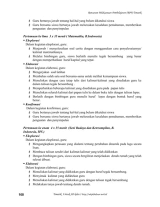 Rencanan Pelaksanaan Pembelajaran (RPP) Tematik
 Guru bertanya jawab tentang hal-hal yang belum diketahui siswa
 Guru bersama siswa bertanya jawab meluruskan kesalahan pemahaman, memberikan
penguatan dan penyimpulan
Pertemuan ke lima 3 x 35 menit ( Matematika, B.Indonesia)
 Eksplorasi
Dalam kegiatan eksplorasi, guru:
 Menjawab / menyelesaikan soal cerita dengan menggunakan cara penyelesaiannya/
kalimat matematikanya.
 Melalui bimbingan guru, siswa berlatih menulis tegak bersambung yang benar
dengan memperhatikan huruf kapital yang tepat.
 Elaborasi
Dalam kegiatan elaborasi, guru:
 Mengerjakan soal latihan
 Membahas salah satu soal bersama-sama untuk melihat kemampuan siswa.
 Menuliskan dengan cara tatap tulis dari kalimat-kalimat yang disediakan guru ke
dalam tulisan tegak bersambung .
 Memperhatikan beberapa kalimat yang disediakan guru pada papan tulis
 Menuliskan seluruh kalimat dari papan tulis ke dalam buku tulis dengan tulisan lepas.
 Berlatih dengan bimbingan guru menulis huruf lepas dengan bentuk huruf yang
benar.
 Konfirmasi
Dalam kegiatan konfirmasi, guru:
 Guru bertanya jawab tentang hal-hal yang belum diketahui siswa
 Guru bersama siswa bertanya jawab meluruskan kesalahan pemahaman, memberikan
penguatan dan penyimpulan
Pertemuan ke enam 4 x 35 menit (Seni Budaya dan Keterampilan, B.
Indonesia, IPS )
 Eksplorasi
Dalam kegiatan eksplorasi, guru:
 Mengungkapkan perasaan yang dialami tentang perubahan dinamik pada lagu secara
lisan.
 Membaca tulisan sendiri dari kalimat-kalimat yang telah didiktekan
 Dengan bimbingan guru, siswa secara bergiliran menjelaskan denah rumah yang telah
selesai dibuat.
 Elaborasi
Dalam kegiatan elaborasi, guru:
 Menuliskan kalimat yang didiktekan guru dengan huruf tegak bersambung.
 Menyimak kalimat yang didiktekan guru
 Menuliskan kalimat yang didiktekan guru dengan tulisan tegak bersambung
 Melakukan tanya jawab tentang denah rumah.
Tematik Untuk SD kelas 1 http://sekolahdasar.web.id168
 