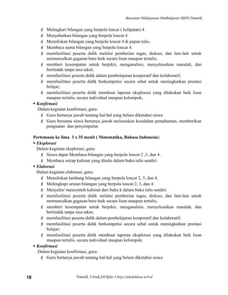 Rencanan Pelaksanaan Pembelajaran (RPP) Tematik
 Melingkari bilangan yang berpola loncat ( kelipatan) 4 .
 Menyebutkan bilangan yang berpola loncat 4.
 Menuliskan bilangan yang berpola loncat 4 di papan tulis..
 Membaca nama bilangan yang berpola loncat 4.
 memfasilitasi peserta didik melalui pemberian tugas, diskusi, dan lain-lain untuk
memunculkan gagasan baru baik secara lisan maupun tertulis;
 memberi kesempatan untuk berpikir, menganalisis, menyelesaikan masalah, dan
bertindak tanpa rasa takut;
 memfasilitasi peserta didik dalam pembelajaran kooperatif dan kolaboratif;
 memfasilitasi peserta didik berkompetisi secara sehat untuk meningkatkan prestasi
belajar;
 memfasilitasi peserta didik membuat laporan eksplorasi yang dilakukan baik lisan
maupun tertulis, secara individual maupun kelompok;
 Konfirmasi
Dalam kegiatan konfirmasi, guru:
 Guru bertanya jawab tentang hal-hal yang belum diketahui siswa
 Guru bersama siswa bertanya jawab meluruskan kesalahan pemahaman, memberikan
penguatan dan penyimpulan
Pertemuan ke lima 3 x 35 menit ( Matematika, Bahasa Indonesia)
 Eksplorasi
Dalam kegiatan eksplorasi, guru:
 Siswa dapat Membaca bilangan yang berpola loncat 2 ,3, dan 4 .
 Membaca setiap kalimat yang ditulis dalam buku tulis sendiri.
 Elaborasi
Dalam kegiatan elaborasi, guru:
 Menuliskan lambang bilangan yang berpola loncat 2, 3, dan 4.
 Melengkapi urutan bilangan yang berpola loncat 2, 3, dan 4.
 Menyalin/ mencontoh kalimat dari buku k dalam buku tulis sendiri.
 memfasilitasi peserta didik melalui pemberian tugas, diskusi, dan lain-lain untuk
memunculkan gagasan baru baik secara lisan maupun tertulis;
 memberi kesempatan untuk berpikir, menganalisis, menyelesaikan masalah, dan
bertindak tanpa rasa takut;
 memfasilitasi peserta didik dalam pembelajaran kooperatif dan kolaboratif;
 memfasilitasi peserta didik berkompetisi secara sehat untuk meningkatkan prestasi
belajar;
 memfasilitasi peserta didik membuat laporan eksplorasi yang dilakukan baik lisan
maupun tertulis, secara individual maupun kelompok;
 Konfirmasi
Dalam kegiatan konfirmasi, guru:
 Guru bertanya jawab tentang hal-hal yang belum diketahui siswa
Tematik Untuk SD kelas 1 http://sekolahdasar.web.id18
 