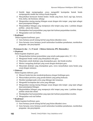 Rencanan Pelaksanaan Pembelajaran (RPP) Tematik
 Setelah dapat memperagakan ,siswa mengambil kesimpulan bentuk benda
mempengaruhi mudah dan sulitnya benda bergerak.
 Menyebutkan bermacam bentuk benda ( benda yang besar, kecil, segi tiga, kerucut,
bola, kubus, tak beraturan, tabung)
 Menguraikan masing-masing bilangan sesuai dengan nilai tempat yang tepat sebagai
dasar penempatan bilangan.
 Menjumlahkan bilangan yang mempunyia nilai tempat yang sama. ( puluhan dengan
pulihan , satuan dan satuan.
 Mendapatkan hasil penjumlahan yang tepat dari kalimat penjumlahan tersebut.
 Mengerjakan soal-soal latihan.
 Konfirmasi
Dalam kegiatan konfirmasi, guru:
 Guru bertanya jawab tentang hal-hal yang belum diketahui siswa
 Guru bersama siswa bertanya jawab meluruskan kesalahan pemahaman, memberikan
penguatan dan penyimpulan
Pertemuan ke dua 3 x 35 menit ( Bahasa Indonesia, IPS, Matematika )
 Eksplorasi
Dalam kegiatan eksplorasi, guru:
 Memperhatikan kalimat penjumlahan yang tertulis pada papan tulis.( 32 + 15 )
 Mengamati benda/ model yang ditunjukkan oleh guru.
 Menyimak contoh deskripsi yang disampaikan guru dari benda tersebut.
 Meniru/ mengulang deskripsi yang sesuai dengan deskripsai guru.
 Menyimak deskripsi yang disampaikan guru, siswa menyebutkan nama benda yang
sesuai dengan namanya.
 Elaborasi
Dalam kegiatan elaborasi, guru:
 Mencari benda lain dan mendeskripsikannya dengan bimbingan guru.
 Menceritakan peristiwa yang pernah dialami yang paling berkesan.
 Memberi pendapat pada cerita yang didengar dari temannya.
 Mengambil kesimpulan dari cerita yang didengar.
 Menguraikan masing-masing bilangan sesuai dengan nilai tempat yang tepat sebagai
dasar penempatan bilangan.
 Menjumlahkan bilangan yang mempunyia nilai tempat yang sama. ( puluhan dengan
pulihan satuan dan satuan.
 Mendapatkan hasil penjumlahan yang tepat dari kalimat penjumlahan tersebut.
 Mengerjakan soal-soal latihan
 Konfirmasi
Dalam kegiatan konfirmasi, guru:
 Guru bertanya jawab tentang hal-hal yang belum diketahui siswa
 Guru bersama siswa bertanya jawab meluruskan kesalahan pemahaman, memberikan
penguatan dan penyimpulan
Tematik Untuk SD kelas 1 http://sekolahdasar.web.id182
 