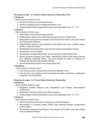 Rencanan Pelaksanaan Pembelajaran (RPP) Tematik
Peretemuan ke tiga 3 x 35 menit ( Bahasa Indonesia, Matematika, IPA )
 Eksplorasi
Dalam kegiatan eksplorasi, guru:
 Menyimak dongeng yang disampaikan guru.
 Memberi tanggapan positif terhadap penampilan siswa.
 Memperhatikan kalimat penjumlahan yang tertulis pada papan tulis.( 31 + 17)
 Elaborasi
Dalam kegiatan elaborasi, guru:
 Menyebutkan tokoh dalam dongeng tersebut.
 Memperagakan tingkah laku tokoh dalam dongeng tersebut di depan kelas.
 Menguraikan masing-masing bilangan sesuai dengan nilai tempat yang tepat sebagai
dasar penempatan bilangan.
 Menjumlahkan bilangan yang mempunyia nilai tempat yang sama. ( puluhan dengan
pulihan , satuan dan satuan.
 Mendapatkan hasil penjumlahan yang tepat dari kalimat penjumlahan tersebut.
 Mengerjakan soal-soal latihan.
 Dari peragaan menggerakkan benda, siswa menjelaskan bentuk gerak benda.
 Melalui peragaan langsung siswa dapat menyebutkan bahwa benda dapat bergerak
bila didorong, ditendang, ditarik, ada yang bergerak ke depan, ke samping, ke
belakang dan ada pula yang bergerak berputar.
 Setelah melakukan peragaan siswa mengerjakan LKS.
 Konfirmasi
Dalam kegiatan konfirmasi, guru:
 Guru bertanya jawab tentang hal-hal yang belum diketahui siswa
 Guru bersama siswa bertanya jawab meluruskan kesalahan pemahaman, memberikan
penguatan dan penyimpulan
Pertemuan ke empat 2 x 35 mnt.( Bahasa Indonesia, Matematika)
 Eksplorasi
Dalam kegiatan eksplorasi, guru:
 Mengingat kembali dongeng yang disampaikan guru dengan menyampaikan
ringkasannya.
 Menjelaskan sifat dan perilaku tokoh dalam dongeng .
 Memperhatikan kalimat penjumlahan yang tertulis pada papan tulis.( 14 + 32 )
 Elaborasi
Dalam kegiatan elaborasi, guru:
 Menjawab pertanyaan tentang isi dongeng yang telah didengarkan.
 Menceritakan isi dongeng dengan bahasa yang dimengerti.dengan menggunakan
kalimat sendiri.
 Menguraikan masing-masing bilangan sesuai dengan nilai tempat yang tepat sebagai
dasar penempatan bilangan.
Tematik Untuk SD kelas 1 http://sekolahdasar.web.id 183
 