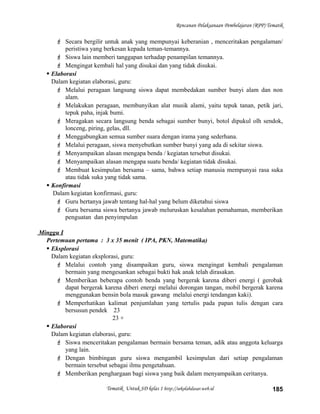 Rencanan Pelaksanaan Pembelajaran (RPP) Tematik
 Secara bergilir untuk anak yang mempunyai keberanian , menceritakan pengalaman/
peristiwa yang berkesan kepada teman-temannya.
 Siswa lain memberi tanggapan terhadap penampilan temannya.
 Mengingat kembali hal yang disukai dan yang tidak disukai.
 Elaborasi
Dalam kegiatan elaborasi, guru:
 Melalui peragaan langsung siswa dapat membedakan sumber bunyi alam dan non
alam.
 Melakukan peragaan, membunyikan alat musik alami, yaitu tepuk tanan, petik jari,
tepuk paha, injak bumi.
 Meragakan secara langsung benda sebagai sumber bunyi, botol dipukul olh sendok,
lonceng, piring, gelas, dll.
 Menggabungkan semua sumber suara dengan irama yang sederhana.
 Melalui peragaan, siswa menyebutkan sumber bunyi yang ada di sekitar siswa.
 Menyampaikan alasan mengapa benda / kegiatan tersebut disukai.
 Menyampaikan alasan mengapa suatu benda/ kegiatan tidak disukai.
 Membuat kesimpulan bersama – sama, bahwa setiap manusia mempunyai rasa suka
atau tidak suka yang tidak sama.
 Konfirmasi
Dalam kegiatan konfirmasi, guru:
 Guru bertanya jawab tentang hal-hal yang belum diketahui siswa
 Guru bersama siswa bertanya jawab meluruskan kesalahan pemahaman, memberikan
penguatan dan penyimpulan
Minggu I
Pertemuan pertama : 3 x 35 menit ( IPA, PKN, Matematika)
 Eksplorasi
Dalam kegiatan eksplorasi, guru:
 Melalui contoh yang disampaikan guru, siswa mengingat kembali pengalaman
bermain yang mengesankan sebagai bukti hak anak telah dirasakan.
 Memberikan beberapa contoh benda yang bergerak karena diberi energi ( gerobak
dapat bergerak karena diberi energi melalui dorongan tangan, mobil bergerak karena
menggunakan bensin bola masuk gawang melalui energi tendangan kaki).
 Memperhatikan kalimat penjumlahan yang tertulis pada papan tulis dengan cara
bersusun pendek 23
23 +
 Elaborasi
Dalam kegiatan elaborasi, guru:
 Siswa menceritakan pengalaman bermain bersama teman, adik atau anggota keluarga
yang lain.
 Dengan bimbingan guru siswa mengambil kesimpulan dari setiap pengalaman
bermain tersebut sebagai ilmu pengetahuan.
 Memberikan penghargaan bagi siswa yang baik dalam menyampaikan ceritanya.
Tematik Untuk SD kelas 1 http://sekolahdasar.web.id 185
 