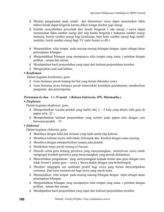 Rencanan Pelaksanaan Pembelajaran (RPP) Tematik
 Melalui pengamatan pada model dan demontrasi siswa dapat menemukan fakta
bahwa benda dapat bergerak karena diberi tenaga disebut juga energi.
 Setelah menyebutkan penyebab dari benda bergerak ( ada energi ) siswa dapat
menemukan fakta sumber energi dari taip benda bergerak ( makanan sumber energi
manusia, bensin sumber energi bagi kendaraan, batu batre sumber energi bagi mobil-
mobilan, listrik sumber energi bagi TV radio lemari es dll.)
 Menunjukkan nilai tempat pada masing-masing bilangan dengan tepat sebagai dasar
penempatan bilangan.
 Menjumlahkan bilangan yang mempunyia nilai tempat yang sama. ( puluhan dengan
pulihan , satuan dan satuan.
 Mendapatkan hasil penjumlahan yang tepat dari kalimat penjumlahan tersebut.
 Mengerjakan soal-soal latihan.
 Konfirmasi
Dalam kegiatan konfirmasi, guru:
 Guru bertanya jawab tentang hal-hal yang belum diketahui siswa
 Guru bersama siswa bertanya jawab meluruskan kesalahan pemahaman, memberikan
penguatan dan penyimpulan
Pertemuan ke dua 3 x 35 menit ( Bahasa Indonesia, IPS, Matematika )
 Eksplorasi
Dalam kegiatan eksplorasi, guru:
 Memperhatikan wacana pendek yang terdiri dari 3 – 5 kata yang ditulis oleh guru di
papan tulis. 22 +
 Memperhatikan kalimat penjumlahan yang tertulis pada papan tulis dengan cara
bersusun pendek 15
 Elaborasi
Dalam kegiatan elaborasi, guru:
 Membaca dengan lafal dan intonasi yang tepat untuk tiap kalimat.
 Membaca kalimat secara individual, kelompok dan klasikal dengan suara nyaring.
 Membaca dengan memperhatikan tempat jeda pendek.
 Melakukan tanya jawab tentang isi bacaan.
 Diawali cerita guru tentang peristiwa yang menyenangkan., memotivasi siswa untuk
mengingat kembali peristiwa yang menyenangkan yang pernah dialaminya.
 Menceritakan pengalaman yang menyenangkan kepada teman atau guru dengan cara
tidak formal ( anatar guru – siswa ). Siswa duduk dengan cara berkelompok.
 Memberi tanggapan san sambutan positif bagi siswa yang berani menyampaikan
ceritanya. Dan terus memotivasi bagi siswa yang masih malu
 Menunjukkan nilai tempat pada masing-masing bilangan dengan tepat sebagai dasar
penempatan bilangan.
 Menjumlahkan bilangan yang mempunyia nilai tempat yang sama. ( puluhan dengan
pulihan , satuan dan satuan.
 Mendapatkan hasil penjumlahan yang tepat dari kalimat penjumlahan tersebut.
Tematik Untuk SD kelas 1 http://sekolahdasar.web.id186
 
