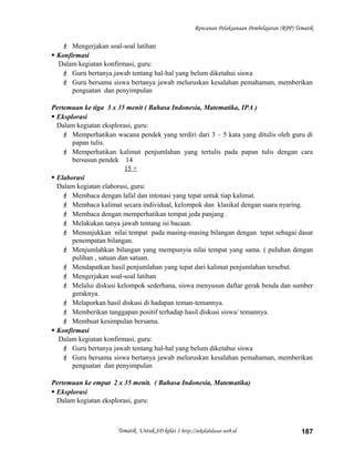 Rencanan Pelaksanaan Pembelajaran (RPP) Tematik
 Mengerjakan soal-soal latihan
 Konfirmasi
Dalam kegiatan konfirmasi, guru:
 Guru bertanya jawab tentang hal-hal yang belum diketahui siswa
 Guru bersama siswa bertanya jawab meluruskan kesalahan pemahaman, memberikan
penguatan dan penyimpulan
Pertemuan ke tiga 3 x 35 menit ( Bahasa Indonesia, Matematika, IPA )
 Eksplorasi
Dalam kegiatan eksplorasi, guru:
 Memperhatikan wacana pendek yang terdiri dari 3 – 5 kata yang ditulis oleh guru di
papan tulis.
 Memperhatikan kalimat penjumlahan yang tertulis pada papan tulis dengan cara
bersusun pendek 14
15 +
 Elaborasi
Dalam kegiatan elaborasi, guru:
 Membaca dengan lafal dan intonasi yang tepat untuk tiap kalimat.
 Membaca kalimat secara individual, kelompok dan klasikal dengan suara nyaring.
 Membaca dengan memperhatikan tempat jeda panjang .
 Melakukan tanya jawab tentang isi bacaan.
 Menunjukkan nilai tempat pada masing-masing bilangan dengan tepat sebagai dasar
penempatan bilangan.
 Menjumlahkan bilangan yang mempunyia nilai tempat yang sama. ( puluhan dengan
pulihan , satuan dan satuan.
 Mendapatkan hasil penjumlahan yang tepat dari kalimat penjumlahan tersebut.
 Mengerjakan soal-soal latihan
 Melalui diskusi kelompok sederhana, siswa menyusun daftar gerak benda dan sumber
geraknya.
 Melaporkan hasil diskusi di hadapan teman-temannya.
 Memberikan tanggapan positif terhadap hasil diskusi siswa/ temannya.
 Membuat kesimpulan bersama.
 Konfirmasi
Dalam kegiatan konfirmasi, guru:
 Guru bertanya jawab tentang hal-hal yang belum diketahui siswa
 Guru bersama siswa bertanya jawab meluruskan kesalahan pemahaman, memberikan
penguatan dan penyimpulan
Pertemuan ke empat 2 x 35 menit. ( Bahasa Indonesia, Matematika)
 Eksplorasi
Dalam kegiatan eksplorasi, guru:
Tematik Untuk SD kelas 1 http://sekolahdasar.web.id 187
 