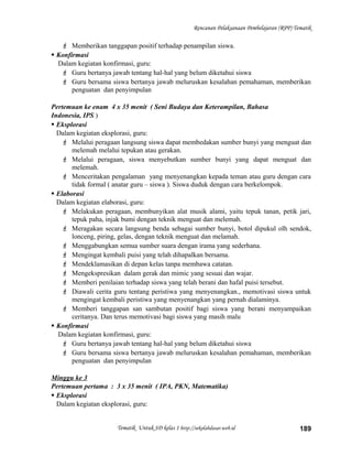Rencanan Pelaksanaan Pembelajaran (RPP) Tematik
 Memberikan tanggapan positif terhadap penampilan siswa.
 Konfirmasi
Dalam kegiatan konfirmasi, guru:
 Guru bertanya jawab tentang hal-hal yang belum diketahui siswa
 Guru bersama siswa bertanya jawab meluruskan kesalahan pemahaman, memberikan
penguatan dan penyimpulan
Pertemuan ke enam 4 x 35 menit ( Seni Budaya dan Keterampilan, Bahasa
Indonesia, IPS )
 Eksplorasi
Dalam kegiatan eksplorasi, guru:
 Melalui peragaan langsung siswa dapat membedakan sumber bunyi yang menguat dan
melemah melalui tepukan atau gerakan.
 Melalui peragaan, siswa menyebutkan sumber bunyi yang dapat menguat dan
melemah.
 Menceritakan pengalaman yang menyenangkan kepada teman atau guru dengan cara
tidak formal ( anatar guru – siswa ). Siswa duduk dengan cara berkelompok.
 Elaborasi
Dalam kegiatan elaborasi, guru:
 Melakukan peragaan, membunyikan alat musik alami, yaitu tepuk tanan, petik jari,
tepuk paha, injak bumi dengan teknik menguat dan melemah.
 Meragakan secara langsung benda sebagai sumber bunyi, botol dipukul olh sendok,
lonceng, piring, gelas, dengan teknik menguat dan melamah.
 Menggabungkan semua sumber suara dengan irama yang sederhana.
 Mengingat kembali puisi yang telah dihapalkan bersama.
 Mendeklamasikan di depan kelas tanpa membawa catatan.
 Mengekspresikan dalam gerak dan mimic yang sesuai dan wajar.
 Memberi penilaian terhadap siswa yang telah berani dan hafal puisi tersebut.
 Diawali cerita guru tentang peristiwa yang menyenangkan., memotivasi siswa untuk
mengingat kembali peristiwa yang menyenangkan yang pernah dialaminya.
 Memberi tanggapan san sambutan positif bagi siswa yang berani menyampaikan
ceritanya. Dan terus memotivasi bagi siswa yang masih malu
 Konfirmasi
Dalam kegiatan konfirmasi, guru:
 Guru bertanya jawab tentang hal-hal yang belum diketahui siswa
 Guru bersama siswa bertanya jawab meluruskan kesalahan pemahaman, memberikan
penguatan dan penyimpulan
Minggu ke 3
Pertemuan pertama : 3 x 35 menit ( IPA, PKN, Matematika)
 Eksplorasi
Dalam kegiatan eksplorasi, guru:
Tematik Untuk SD kelas 1 http://sekolahdasar.web.id 189
 