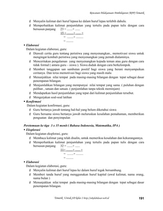 Rencanan Pelaksanaan Pembelajaran (RPP) Tematik
 Menyalin kalimat dari huruf lepasa ke dalam huruf lepas terlebih dahulu.
 Memperhatikan kalimat penjumlahan yang tertulis pada papan tulis dengan cara
bersusun panjang 23 = .......+ ......
15 = ........+ ...... +
= ........+ .........
= .........
 Elaborasi
Dalam kegiatan elaborasi, guru:
 Diawali cerita guru tentang peristiwa yang menyenangkan., memotivasi siswa untuk
mengingat kembali peristiwa yang menyenangkan yang pernah dialaminya.
 Menceritakan pengalaman yang menyenangkan kepada teman atau guru dengan cara
tidak formal ( antara guru – siswa ). Siswa duduk dengan cara berkelompok.
 Memberi tanggapan san sambutan positif bagi siswa yang berani menyampaikan
ceritanya. Dan terus memotivasi bagi siswa yang masih malu
 Menunjukkan nilai tempat pada masing-masing bilangan dengan tepat sebagai dasar
penempatan bilangan.
 Menjumlahkan bilangan yang mempunyai nilai tempat yang sama. ( puluhan dengan
pulihan , satuan dan satuan. ( penjumlahan tanpa teknik meminjam)
 Mendapatkan hasil penjumlahan yang tepat dari kalimat penjumlahan tersebut.
 Mengerjakan soal-soal latihan
 Konfirmasi
Dalam kegiatan konfirmasi, guru:
 Guru bertanya jawab tentang hal-hal yang belum diketahui siswa
 Guru bersama siswa bertanya jawab meluruskan kesalahan pemahaman, memberikan
penguatan dan penyimpulan
Peretemuan ke tiga 3 x 35 menit ( Bahasa Indonesia, Matematika, IPA )
 Eksplorasi
Dalam kegiatan eksplorasi, guru:
 Membaca kalimat yang telah disalin, untuk memeriksa kesalahan dan kekurangannya.
 Memperhatikan kalimat penjumlahan yang tertulis pada papan tulis dengan cara
bersusun panjang 32 = .......+ ......
11= ........+ ...... +
= ........+ .........
= .........
 Elaborasi
Dalam kegiatan elaborasi, guru:
 Menyalin kalimat dari huruf lepas ke dalam huruf tegak bersambung.
 Memberi tanda huruf yang menggunakan huruf kapital (awal kalimat, nama orang,
nama bulan )
 Menunjukkan nilai tempat pada masing-masing bilangan dengan tepat sebagai dasar
penempatan bilangan.
Tematik Untuk SD kelas 1 http://sekolahdasar.web.id 191
 