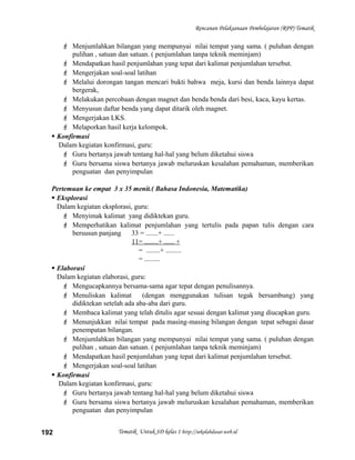 Rencanan Pelaksanaan Pembelajaran (RPP) Tematik
 Menjumlahkan bilangan yang mempunyai nilai tempat yang sama. ( puluhan dengan
pulihan , satuan dan satuan. ( penjumlahan tanpa teknik meminjam)
 Mendapatkan hasil penjumlahan yang tepat dari kalimat penjumlahan tersebut.
 Mengerjakan soal-soal latihan
 Melalui dorongan tangan mencari bukti bahwa meja, kursi dan benda lainnya dapat
bergerak,
 Melakukan percobaan dengan magnet dan benda benda dari besi, kaca, kayu kertas.
 Menyusun daftar benda yang dapat ditarik oleh magnet.
 Mengerjakan LKS.
 Melaporkan hasil kerja kelompok.
 Konfirmasi
Dalam kegiatan konfirmasi, guru:
 Guru bertanya jawab tentang hal-hal yang belum diketahui siswa
 Guru bersama siswa bertanya jawab meluruskan kesalahan pemahaman, memberikan
penguatan dan penyimpulan
Pertemuan ke empat 3 x 35 menit.( Bahasa Indonesia, Matematika)
 Eksplorasi
Dalam kegiatan eksplorasi, guru:
 Menyimak kalimat yang didiktekan guru.
 Memperhatikan kalimat penjumlahan yang tertulis pada papan tulis dengan cara
bersusun panjang 33 = .......+ ......
11= ........+ ...... +
= ........+ .........
= .........
 Elaborasi
Dalam kegiatan elaborasi, guru:
 Mengucapkannya bersama-sama agar tepat dengan penulisannya.
 Menuliskan kalimat (dengan menggunakan tulisan tegak bersambung) yang
didiktekan setelah ada aba-aba dari guru.
 Membaca kalimat yang telah ditulis agar sesuai dengan kalimat yang diucapkan guru.
 Menunjukkan nilai tempat pada masing-masing bilangan dengan tepat sebagai dasar
penempatan bilangan.
 Menjumlahkan bilangan yang mempunyai nilai tempat yang sama. ( puluhan dengan
pulihan , satuan dan satuan. ( penjumlahan tanpa teknik meminjam)
 Mendapatkan hasil penjumlahan yang tepat dari kalimat penjumlahan tersebut.
 Mengerjakan soal-soal latihan
 Konfirmasi
Dalam kegiatan konfirmasi, guru:
 Guru bertanya jawab tentang hal-hal yang belum diketahui siswa
 Guru bersama siswa bertanya jawab meluruskan kesalahan pemahaman, memberikan
penguatan dan penyimpulan
Tematik Untuk SD kelas 1 http://sekolahdasar.web.id192
 