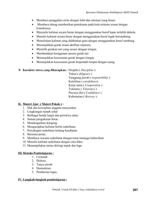 Rencanan Pelaksanaan Pembelajaran (RPP) Tematik
• Membaca penggalan cerita dengan lafal dan intonasi yang benar.
• Membaca denag memberikan penekanan pada kata tertentu sesuai dengan
konteksnya.
• Menyalin kalimat secara benar dengan menggunakan huruf lepas terlebih dahulu.
• Menulis kalimat secara benar dengan menggunakan huruf tegak bersambung.
• Menuliskan kalimat yang didiktekan guru dengan menggunakan huruf sambung.
• Menunjukkan gerak tiruan aktifitas manusia.
• Memilih gerakan tari yang sesuai dengan iringan.
• Membedakan keragaman unsure gerak tari
• Menunjukkan kesesuaian gerak dengan iringan
• Menunjukkan kesesuaian gerak berpindah tempat dengan ruang.
 Karakter siswa yang diharapkan : Disiplin ( Discipline )
Tekun ( diligence )
Tanggung jawab ( responsibility )
Ketelitian ( carefulness)
Kerja sama ( Cooperation )
Toleransi ( Tolerance )
Percaya diri ( Confidence )
Keberanian ( Bravery )
II. Materi Ajar ( Materi Pokok ) :
1. Hak dan kewajiban anggota masyarakat
2. Lingkungan rumah sehat
3. Berbagai benda langit dan peristiwa alam.
4. Satuan pengukuran berat.
5. Mendengarkan dongeng.
6. Mengucapkan kalimat berita sederhana.
7. Percakapan sederhana tentang kesehatan.
8. Bermain peran.
9. Membaca wacana sederhana dengan tema menjaga kebersihan.
10. Menulis kalimat sederhana dengan cara dikte.
11. Menampilakan tarian diiringi tepuk dan lagu
III.Metoda Pembelajaran :
1. Ceramah
2. Diskusi.
3. Tanya jawab.
4. Demontrasi.
5. Pemberian tugas.
IV. Langkah-langkah pembelajaran :
Tematik Untuk SD kelas 1 http://sekolahdasar.web.id 207
 