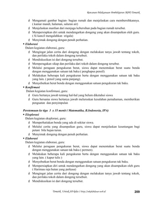 Rencanan Pelaksanaan Pembelajaran (RPP) Tematik
 Mengamati gambar bagian- bagian rumah dan menjelaskan cara membersihkannya.
( kamar mandi, halaman, saluran air)
 Menjelaskan manfaat dari menjaga kebersihan pada bagian rumah tersebut.
 Mempersiapkan diri untuk mendengarkan dongeng yang akan disampaikan oleh guru.
( Si kancil mengalahkan srigala)
 Menyimak dongeng dengan penuh perhatian.
 Elaborasi
Dalam kegiatan elaborasi, guru:
 Mengingat jalan cerita dari dongeng dengan melakukan tanya jawab tentang tokoh,
dan perilaku tokoh dalam dongeng tersebuit.
 Mendiskusikan isi dari dongeng tersebut.
 Memperagakan sikap dan perilaku dari tokoh dalam dongeng tersebut.
 Melalui peragaan pengukuran berat, siswa dapat menentukan berat suatu benda
dengan menggunakan satuan tak baku ( penghapus pensil).
 Melakukan beberapa kali pengukuran berta dengan menggunakan satuan tak baku
yang lain. ( pensil yang sama panjang).
 Menyebutkan berat benda dengan menggunakan satuan pengukuran tak baku.
 Konfirmasi
Dalam kegiatan konfirmasi, guru:
 Guru bertanya jawab tentang hal-hal yang belum diketahui siswa
 Guru bersama siswa bertanya jawab meluruskan kesalahan pemahaman, memberikan
penguatan dan penyimpulan
Peretemuan ke tiga 3 x 35 menit ( Matematika, B.Indonesia, IPA)
 Eksplorasi
Dalam kegiatan eksplorasi, guru:
 Memperhatiakan benda yang ada di sekitar siswa.
 Melalui cerita yang disampaikan guru, siswa dapat menjelaskan keuntungan bagi
petani bila hujan turun.
 Menyimak dongeng dengan penuh perhatian.
 Elaborasi
Dalam kegiatan elaborasi, guru:
 Melalui peragaan pengukuran berat, siswa dapat menentukan berat suatu benda
dengan menggunakan satuan tak baku ( permen).
 Melakukan beberapa kali pengukuran berta dengan menggunakan satuan tak baku
yang lain. ( kapur tulis )
 Menyebutkan berat benda dengan menggunakan satuan pengukuran tak baku.
 Mempersiapkan diri untuk mendengarkan dongeng yang akan disampaikan oleh guru
( Harimau raja hutan yang perkasa)
 Mengingat jalan cerita dari dongeng dengan melakukan tanya jawab tentang tokoh,
dan perilaku tokoh dalam dongeng tersebuit.
 Mendiskusikan isi dari dongeng tersebut.
Tematik Untuk SD kelas 1 http://sekolahdasar.web.id 209
 