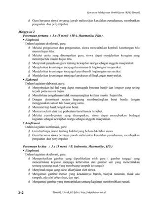 Rencanan Pelaksanaan Pembelajaran (RPP) Tematik
 Guru bersama siswa bertanya jawab meluruskan kesalahan pemahaman, memberikan
penguatan dan penyimpulan
Minggu ke 2
Pertemuan pertama : 3 x 35 menit ( IPA, Matematika, PKn ).
 Eksplorasi
Dalam kegiatan eksplorasi, guru:
 Melalui pengalaman dan pengamatan, siswa menceritakan kembali keuntungan bila
musim hujan tiba.
 Melalui cerita yang disampaikan guru, siswa dapat menjelaskan kerugian yang
menimpa bila musim hujan tiba.
 Menyimak penjelasan guru tentang kewajiban warga sebagai anggota masyarakat.
 Menjelaskan keuntungan menjaga keamanan di lingkungan masyarakat.
 Menjelaskan keuntungan menjaga ketertiban di lingkungan masyarakat.
 Menjelaskan keuntungan menjaga kerukunan di lingkungan masyarakat.
 Elaborasi
Dalam kegiatan elaborasi, guru:
 Menyebutkan hal-hal yang dapat mencegah bencana banjir dan longsor yang sering
terjadi pada musim hujan.
 Menuliskan pengalaman tidak menyenangkan ketikan musim hujan tiba.
 Dengan demontrasi secara langsung membandingkan berat benda dengan
menggunakan satuan tak baku yang sama.
 Mencatat tiap hasil pengukuran berat.
 Mencari selisih dari tiap perbedaan berat benda tersebut.
 Melalui contoh-contoh yang disampaikan, siswa dapat menyebutkan berbagai
kegiatan sebagai kewajiban warga sebagai anggota masyarakat.
 Konfirmasi
Dalam kegiatan konfirmasi, guru:
 Guru bertanya jawab tentang hal-hal yang belum diketahui siswa
 Guru bersama siswa bertanya jawab meluruskan kesalahan pemahaman, memberikan
penguatan dan penyimpulan
Pertemuan ke dua : 3 x 35 menit ( B. Indonesia, Matematika , IPS )
 Eksplorasi
Dalam kegiatan eksplorasi, guru:
 Memperhatikan gambar yang diperlihatkan oleh guru ( gambar tunggal yang
menceritakan kegiatan menjaga kebersihan dan gambar seri yang menceritakan
tentang seorang anak yang membuang sampah ke sungai)
 Menyimak tugas yang harus dikerjakan oleh siswa.
 Mengamati gambar rumah yang keadaannya bersih, banyak tanaman, tidak ada
sampah, ada alat kebersihan, dan rapi.
 Mengamati gambar yang menceritakan tentang kegiatan membersihkan rumah.
Tematik Untuk SD kelas 1 http://sekolahdasar.web.id212
 