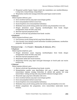 Rencanan Pelaksanaan Pembelajaran (RPP) Tematik
 Mengamati gambar bagian- bagian rumah dan menjelaskan cara membersihkannya.
( ruang tamu, ruang keluarga, ruang belajar )
 Menjelaskan manfaat dari menjaga kebersihan pada bagian rumah tersebut
 Elaborasi
Dalam kegiatan elaborasi, guru:
 Siswa membuat kalimat yang tepat sesuai dengan gambar.
 Siswa menyampaikan kalimat secara lisan.
 Secara bergiliran siswa menyampaikan kalimatnya.
 Melakukan tanya jawab tentang gambar dan kalimat yang disampaikan siswa lain.
 Dengan demontrasi secara langsung membandingkan berat benda dengan
menggunakan satuan tak baku yang sama.
 Mencatat tiap hasil pengukuran berat.
 Mencari selisih dari tiap perbedaan berat benda tersebut.
 Konfirmasi
Dalam kegiatan konfirmasi, guru:
 Guru bertanya jawab tentang hal-hal yang belum diketahui siswa
 Guru bersama siswa bertanya jawab meluruskan kesalahan pemahaman, memberikan
penguatan dan penyimpulan
Pertemuan ke tiga : 3 x 35 menit ( Matematika, B. Indonesia , IPA )
 Eksplorasi
Dalam kegiatan eksplorasi, guru:
 Dengan demontrasi secara langsung membandingkan berat benda dengan
menggunakan satuan tak baku yang sama
 Mencatat tiap hasil pengukuran berat.
 Menjelaskan akibat dari musim kemarau.
 Menjelaskan hal-hal yang dapat mencegah kekurangan air bersih pada saat musim
kemarau tiba.
 Elaborasi
Dalam kegiatan elaborasi, guru:
 Mencari selisih dari tiap perbedaan berat benda tersebut.
 Memperhatikan gambar yang diperlihatkan oleh guru ( gambar tunggal yang
menceritakan kegiatan menjaga kebersihan di sekolah dan gambar seri yang
menceritakan tentang seorang anak yang membeli makanan di pinggir jalan)
 Menyimak tugas yang harus dikerjakan oleh siswa.
 Siswa membuat kalimat yang tepat sesuai dengan gambar.
 Siswa menyampaikan kalimat secara lisan.
 Secara bergiliran siswa menyampaikan kalimatnya.
 Melakukan tanya jawab tentang gambar dan kalimat yang disampaikan siswa lain
 Melalui pengalaman dan pengamatan, siswa menceritakan tanda-tanda musim
kemarau.
Tematik Untuk SD kelas 1 http://sekolahdasar.web.id 213
 