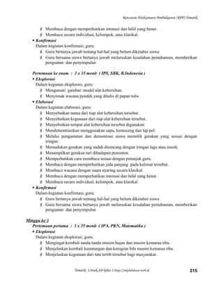 Rencanan Pelaksanaan Pembelajaran (RPP) Tematik
 Membaca dengan memperhatikan intonasi dan lafal yang benar.
 Membaca secara individual, kelompok, atau klasikal.
 Konfirmasi
Dalam kegiatan konfirmasi, guru:
 Guru bertanya jawab tentang hal-hal yang belum diketahui siswa
 Guru bersama siswa bertanya jawab meluruskan kesalahan pemahaman, memberikan
penguatan dan penyimpulan
Pertemuan ke enam : 3 x 35 menit ( IPS, SBK, B.Indonesia )
 Eksplorasi
Dalam kegiatan eksplorasi, guru:
 Mengamati gambar/ model alat kebersihan.
 Menyimak wacana pendek yang ditulis di papan tulis.
 Elaborasi
Dalam kegiatan elaborasi, guru:
 Menyebutkan nama dari tiap alat kebersihan tersebut.
 Menyebutkan kegunaan dari tiap alat kebersihan tersebut.
 Menyebutkan tempat alat kebersihan tersebut digunakan.
 Mendemontrasikan menggunakan sapu, kemoceng dan lap pel.
 Melalui pengamatan dan demontrasi siswa memilih gerakan yang sesuai dengan
iringan.
 Memadukan gerakan yang sudah dirancang dengan iringan lagu atau musik.
 Menampilkan gerakan tari dihadapan penonton.
 Memperhatikan cara membaca sesuai dengan petunjuk guru.
 Membaca dengan memperhatikan jeda panjang pada kalimat tersebut.
 Membaca wacana dengan suara nyaring secara klasikal.
 Membaca dengan memperhatikan intonasi dan lafal yang benar.
 Membaca secara individual, kelompok, atau klasikal.
 Konfirmasi
Dalam kegiatan konfirmasi, guru:
 Guru bertanya jawab tentang hal-hal yang belum diketahui siswa
 Guru bersama siswa bertanya jawab meluruskan kesalahan pemahaman, memberikan
penguatan dan penyimpulan
Minggu ke 3
Pertemuan pertama : 3 x 35 menit ( IPA, PKN, Matematika )
 Eksplorasi
Dalam kegiatan eksplorasi, guru:
 Mengingat kembali tanda-tanda musim hujan dan musim kemarau tiba.
 Menjelaskan kembali keuntungan dan kerugian bila musim kemarau tiba.
 Menjelaskan kegunaan dari tata tertib tersebut bagi masyarakat.
Tematik Untuk SD kelas 1 http://sekolahdasar.web.id 215
 