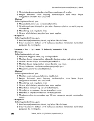 Rencanan Pelaksanaan Pembelajaran (RPP) Tematik
 Menjelaskan keuntungan dan kerugian bila mentaati tata tertib tersebut.
 Dengan demontrasi secara langsung membandingkan berat benda dengan
menggunakan satuan tak baku yang sama
 Elaborasi
Dalam kegiatan elaborasi, guru:
 Mengerjakan Lembar kerja siswa secara kelompok.
 Melalui contoh yang disampaikan guru, siswa dapat menyebutkan tata tertib yang ada
di masyarakat.
 Mencatat tiap hasil pengukuran berat.
 Mencari selisih dari tiap perbedaan berat benda tersebut.
 Konfirmasi
Dalam kegiatan konfirmasi, guru:
 Guru bertanya jawab tentang hal-hal yang belum diketahui siswa
 Guru bersama siswa bertanya jawab meluruskan kesalahan pemahaman, memberikan
penguatan dan penyimpulan
Pertemuan ke dua : 3 x 35 menit ( B. Indonesia, Matematika , IPS )
 Eksplorasi
Dalam kegiatan eksplorasi, guru:
 Menyimak penggalan cerita yang tertulis pada buku..
 Membaca dengan memperhatikan jeda pendek dan jeda panjang pada kalimat tersebut.
 Membaca wacana dengan suara nyaring secara klasikal.
 Membaca dengan memperhatikan intonasi dan lafal yang benar.
 Memperhatikan cara membaca sesuai dengan petunjuk guru.
 Mengamati gambar/ model alat kebersihan.
 Elaborasi
Dalam kegiatan elaborasi, guru:
 Membaca secara individual, kelompok, atau klasikal.
 Dengan demontrasi secara langsung membandingkan berat benda dengan
menggunakan satuan tak baku yang sama .
 Mencatat tiap hasil pengukuran berat.
 Mencari selisih dari tiap perbedaan berat benda tersebut.
 Menyebutkan nama dari tiap alat kebersihan tersebut.
 Menyebutkan kegunaan dari tiap alat kebersihan tersebut.
 Menyebutkan tempat alat kebersihan tersebut digunakan.
 Mendemontrasikan menggunakan sapu lidi dan mengangut sampah menggunakan
pengki.
 Konfirmasi
Dalam kegiatan konfirmasi, guru:
 Guru bertanya jawab tentang hal-hal yang belum diketahui siswa
 Guru bersama siswa bertanya jawab meluruskan kesalahan pemahaman, memberikan
penguatan dan penyimpulan
Tematik Untuk SD kelas 1 http://sekolahdasar.web.id216
 