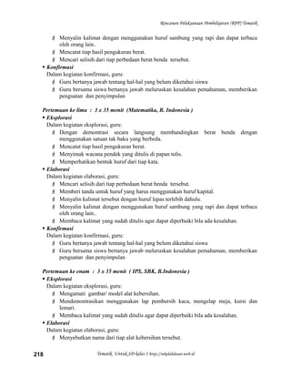 Rencanan Pelaksanaan Pembelajaran (RPP) Tematik
 Menyalin kalimat dengan menggunakan huruf sambung yang rapi dan dapat terbaca
oleh orang lain..
 Mencatat tiap hasil pengukuran berat.
 Mencari selisih dari tiap perbedaan berat benda tersebut.
 Konfirmasi
Dalam kegiatan konfirmasi, guru:
 Guru bertanya jawab tentang hal-hal yang belum diketahui siswa
 Guru bersama siswa bertanya jawab meluruskan kesalahan pemahaman, memberikan
penguatan dan penyimpulan
Pertemuan ke lima : 3 x 35 menit (Matematika, B. Indonesia )
 Eksplorasi
Dalam kegiatan eksplorasi, guru:
 Dengan demontrasi secara langsung membandingkan berat benda dengan
menggunakan satuan tak baku yang berbeda.
 Mencatat tiap hasil pengukuran berat.
 Menyimak wacana pendek yang ditulis di papan tulis.
 Memperhatikan bentuk huruf dari tiap kata.
 Elaborasi
Dalam kegiatan elaborasi, guru:
 Mencari selisih dari tiap perbedaan berat benda tersebut.
 Memberi tanda untuk huruf yang harus menggunakan huruf kapital.
 Menyalin kalimat tersebut dengan huruf lepas terlebih dahulu.
 Menyalin kalimat dengan menggunakan huruf sambung yang rapi dan dapat terbaca
oleh orang lain..
 Membaca kalimat yang sudah ditulis agar dapat diperbaiki bila ada kesalahan.
 Konfirmasi
Dalam kegiatan konfirmasi, guru:
 Guru bertanya jawab tentang hal-hal yang belum diketahui siswa
 Guru bersama siswa bertanya jawab meluruskan kesalahan pemahaman, memberikan
penguatan dan penyimpulan
Pertemuan ke enam : 3 x 35 menit ( IPS, SBK, B.Indonesia )
 Eksplorasi
Dalam kegiatan eksplorasi, guru:
 Mengamati gambar/ model alat kebersihan.
 Mendemontrasikan menggunakan lap pembersih kaca, mengelap meja, kursi dan
lemari.
 Membaca kalimat yang sudah ditulis agar dapat diperbaiki bila ada kesalahan.
 Elaborasi
Dalam kegiatan elaborasi, guru:
 Menyebutkan nama dari tiap alat kebersihan tersebut.
Tematik Untuk SD kelas 1 http://sekolahdasar.web.id218
 