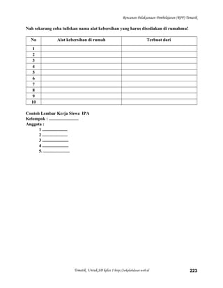 Rencanan Pelaksanaan Pembelajaran (RPP) Tematik
Nah sekarang coba tuliskan nama alat kebersihan yang harus disediakan di rumahmu!
No Alat kebersihan di rumah Terbuat dari
1
2
3
4
5
6
7
8
9
10
Contoh Lembar Kerja Siswa IPA
Kelompok : ...........................
Anggota :
1 .......................
2 .......................
3 ........................
4 ........................
5. ........................
Tematik Untuk SD kelas 1 http://sekolahdasar.web.id 223
 