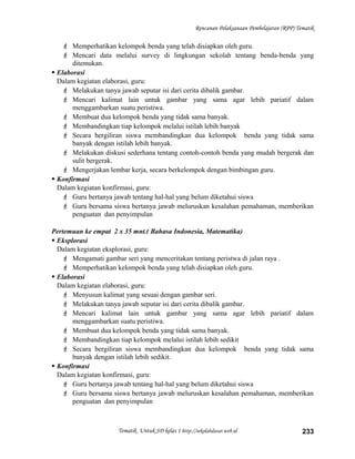 Rencanan Pelaksanaan Pembelajaran (RPP) Tematik
 Memperhatikan kelompok benda yang telah disiapkan oleh guru.
 Mencari data melalui survey di lingkungan sekolah tentang benda-benda yang
ditemukan.
 Elaborasi
Dalam kegiatan elaborasi, guru:
 Melakukan tanya jawab seputar isi dari cerita dibalik gambar.
 Mencari kalimat lain untuk gambar yang sama agar lebih pariatif dalam
menggambarkan suatu peristiwa.
 Membuat dua kelompok benda yang tidak sama banyak.
 Membandingkan tiap kelompok melalui istilah lebih banyak
 Secara bergiliran siswa membandingkan dua kelompok benda yang tidak sama
banyak dengan istilah lebih banyak.
 Melakukan diskusi sederhana tentang contoh-contoh benda yang mudah bergerak dan
sulit bergerak.
 Mengerjakan lembar kerja, secara berkelompok dengan bimbingan guru.
 Konfirmasi
Dalam kegiatan konfirmasi, guru:
 Guru bertanya jawab tentang hal-hal yang belum diketahui siswa
 Guru bersama siswa bertanya jawab meluruskan kesalahan pemahaman, memberikan
penguatan dan penyimpulan
Pertemuan ke empat 2 x 35 mnt.( Bahasa Indonesia, Matematika)
 Eksplorasi
Dalam kegiatan eksplorasi, guru:
 Mengamati gambar seri yang menceritakan tentang peristwa di jalan raya .
 Memperhatikan kelompok benda yang telah disiapkan oleh guru.
 Elaborasi
Dalam kegiatan elaborasi, guru:
 Menyusun kalimat yang sesuai dengan gambar seri.
 Melakukan tanya jawab seputar isi dari cerita dibalik gambar.
 Mencari kalimat lain untuk gambar yang sama agar lebih pariatif dalam
menggambarkan suatu peristiwa.
 Membuat dua kelompok benda yang tidak sama banyak.
 Membandingkan tiap kelompok melalui istilah lebih sedikit
 Secara bergiliran siswa membandingkan dua kelompok benda yang tidak sama
banyak dengan istilah lebih sedikit.
 Konfirmasi
Dalam kegiatan konfirmasi, guru:
 Guru bertanya jawab tentang hal-hal yang belum diketahui siswa
 Guru bersama siswa bertanya jawab meluruskan kesalahan pemahaman, memberikan
penguatan dan penyimpulan
Tematik Untuk SD kelas 1 http://sekolahdasar.web.id 233
 