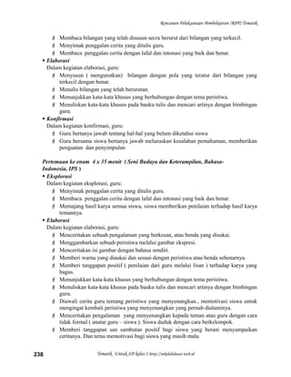 Rencanan Pelaksanaan Pembelajaran (RPP) Tematik
 Membaca bilangan yang telah disusun secra berurut dari bilangan yang terkecil.
 Menyimak penggalan cerita yang ditulis guru.
 Membaca penggalan cerita dengan lafal dan intonasi yang baik dan benar.
 Elaborasi
Dalam kegiatan elaborasi, guru:
 Menyusun ( mengurutkan) bilangan dengan pola yang teratur dari bilangan yang
terkecil dengan benar.
 Menulis bilangan yang telah berurutan.
 Menunjukkan kata-kata khusus yang berhubungan dengan tema peristiwa.
 Menuliskan kata-kata khusus pada bauku tulis dan mencari artinya dengan bimbingan
guru.
 Konfirmasi
Dalam kegiatan konfirmasi, guru:
 Guru bertanya jawab tentang hal-hal yang belum diketahui siswa
 Guru bersama siswa bertanya jawab meluruskan kesalahan pemahaman, memberikan
penguatan dan penyimpulan
Pertemuan ke enam 4 x 35 menit ( Seni Budaya dan Keterampilan, Bahasa-
Indonesia, IPS )
 Eksplorasi
Dalam kegiatan eksplorasi, guru:
 Menyimak penggalan cerita yang ditulis guru.
 Membaca penggalan cerita dengan lafal dan intonasi yang baik dan benar.
 Memajang hasil karya semua siswa, siswa memberikan penilaian terhadap hasil karya
temannya.
 Elaborasi
Dalam kegiatan elaborasi, guru:
 Menceritakan sebuah pengalaman yang berkesan, atau benda yang disukai.
 Menggambarkan sebuah peristiwa melalui gambar ekspresi.
 Menceritakan isi gambar dengan bahasa sendiri.
 Memberi warna yang diaukai dan sesuai dengan peristiwa atau benda sebenarnya.
 Memberi tanggapan positif ( penilaian dari guru melalui lisan ) terhadap karya yang
bagus.
 Menunjukkan kata-kata khusus yang berhubungan dengan tema peristiwa.
 Menuliskan kata-kata khusus pada bauku tulis dan mencari artinya dengan bimbingan
guru.
 Diawali cerita guru tentang peristiwa yang menyenangkan., memotivasi siswa untuk
mengingat kembali peristiwa yang menyenangkan yang pernah dialaminya.
 Menceritakan pengalaman yang menyenangkan kepada teman atau guru dengan cara
tidak formal ( anatar guru – siswa ). Siswa duduk dengan cara berkelompok.
 Memberi tanggapan san sambutan positif bagi siswa yang berani menyampaikan
ceritanya. Dan terus memotivasi bagi siswa yang masih malu
Tematik Untuk SD kelas 1 http://sekolahdasar.web.id238
 