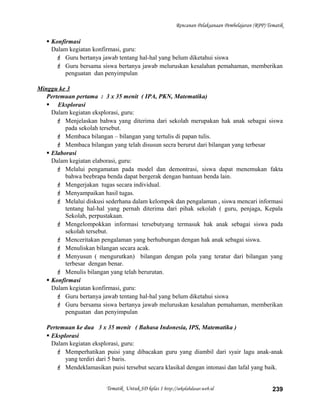 Rencanan Pelaksanaan Pembelajaran (RPP) Tematik
 Konfirmasi
Dalam kegiatan konfirmasi, guru:
 Guru bertanya jawab tentang hal-hal yang belum diketahui siswa
 Guru bersama siswa bertanya jawab meluruskan kesalahan pemahaman, memberikan
penguatan dan penyimpulan
Minggu ke 3
Pertemuan pertama : 3 x 35 menit ( IPA, PKN, Matematika)
 Eksplorasi
Dalam kegiatan eksplorasi, guru:
 Menjelaskan bahwa yang diterima dari sekolah merupakan hak anak sebagai siswa
pada sekolah tersebut.
 Membaca bilangan – bilangan yang tertulis di papan tulis.
 Membaca bilangan yang telah disusun secra berurut dari bilangan yang terbesar
 Elaborasi
Dalam kegiatan elaborasi, guru:
 Melalui pengamatan pada model dan demontrasi, siswa dapat menemukan fakta
bahwa beebrapa benda dapat bergerak dengan bantuan benda lain.
 Mengerjakan tugas secara individual.
 Menyampaikan hasil tugas.
 Melalui diskusi sederhana dalam kelompok dan pengalaman , siswa mencari informasi
tentang hal-hal yang pernah diterima dari pihak sekolah ( guru, penjaga, Kepala
Sekolah, perpustakaan.
 Mengelompokkan informasi tersebutyang termasuk hak anak sebagai siswa pada
sekolah tersebut.
 Menceritakan pengalaman yang berhubungan dengan hak anak sebagai siswa.
 Menuliskan bilangan secara acak.
 Menyusun ( mengurutkan) bilangan dengan pola yang teratur dari bilangan yang
terbesar dengan benar.
 Menulis bilangan yang telah berurutan.
 Konfirmasi
Dalam kegiatan konfirmasi, guru:
 Guru bertanya jawab tentang hal-hal yang belum diketahui siswa
 Guru bersama siswa bertanya jawab meluruskan kesalahan pemahaman, memberikan
penguatan dan penyimpulan
Pertemuan ke dua 3 x 35 menit ( Bahasa Indonesia, IPS, Matematika )
 Eksplorasi
Dalam kegiatan eksplorasi, guru:
 Memperhatikan puisi yang dibacakan guru yang diambil dari syair lagu anak-anak
yang terdiri dari 5 baris.
 Mendeklamasikan puisi tersebut secara klasikal dengan intonasi dan lafal yang baik.
Tematik Untuk SD kelas 1 http://sekolahdasar.web.id 239
 