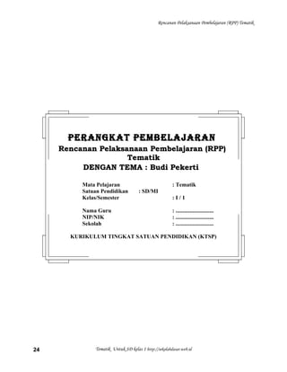 Rencanan Pelaksanaan Pembelajaran (RPP) Tematik
Tematik Untuk SD kelas 1 http://sekolahdasar.web.id24
PERANGKAT PEMBELAJARANPERANGKAT PEMBELAJARAN
Rencanan Pelaksanaan Pembelajaran (RPP)Rencanan Pelaksanaan Pembelajaran (RPP)
TematikTematik
DENGAN TEMA : Budi PekertiDENGAN TEMA : Budi Pekerti
Mata Pelajaran : Tematik
Satuan Pendidikan : SD/MI
Kelas/Semester : I / 1
Nama Guru : ...........................
NIP/NIK : ...........................
Sekolah : ...........................
KURIKULUM TINGKAT SATUAN PENDIDIKAN (KTSP)
 