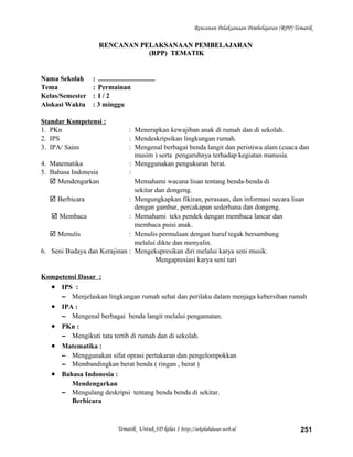 Rencanan Pelaksanaan Pembelajaran (RPP) Tematik
RENCANAN PELAKSANAAN PEMBELAJARANRENCANAN PELAKSANAAN PEMBELAJARAN
(RPP) TEMATIK(RPP) TEMATIK
Nama Sekolah : .................................
Tema : Permainan
Kelas/Semester : I / 2
Alokasi Waktu : 3 minggu
Standar Kompetensi :
1. PKn : Menerapkan kewajiban anak di rumah dan di sekolah.
2. IPS : Mendeskripsikan lingkungan rumah.
3. IPA/ Sains : Mengenal berbagai benda langit dan peristiwa alam (cuaca dan
musim ) serta pengaruhnya terhadap kegiatan manusia.
4. Matematika : Menggunakan pengukuran berat.
5. Bahasa Indonesia :
 Mendengarkan Memahami wacana lisan tentang benda-benda di
sekitar dan dongeng.
 Berbicara : Mengungkapkan fikiran, perasaan, dan informasi secara lisan
dengan gambar, percakapan sederhana dan dongeng.
 Membaca : Memahami teks pendek dengan membaca lancar dan
membaca puisi anak.
 Menulis : Menulis permulaan dengan huruf tegak bersambung
melalui dikte dan menyalin.
6. Seni Budaya dan Kerajinan : Mengekspresikan diri melalui karya seni musik.
Mengapresiasi karya seni tari
Kompetensi Dasar :
• IPS :
– Menjelaskan lingkungan rumah sehat dan perilaku dalam menjaga kebersihan rumah
• IPA :
– Mengenal berbagai benda langit melalui pengamatan.
• PKn :
– Mengikuti tata tertib di rumah dan di sekolah.
• Matematika :
– Menggunakan sifat oprasi pertukaran dan pengelompokkan
– Membandingkan berat benda ( ringan , berat )
• Bahasa Indonesia :
Mendengarkan
– Mengulang deskripsi tentang benda benda di sekitar.
Berbicara
Tematik Untuk SD kelas 1 http://sekolahdasar.web.id 251
 