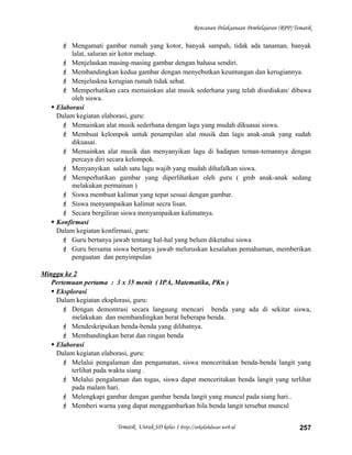 Rencanan Pelaksanaan Pembelajaran (RPP) Tematik
 Mengamati gambar rumah yang kotor, banyak sampah, tidak ada tanaman, banyak
lalat, saluran air kotor meluap.
 Menjelaskan masing-masing gambar dengan bahasa sendiri.
 Membandingkan kedua gambar dengan menyebutkan keuntungan dan kerugiannya.
 Menjelaskna kerugian rumah tidak sehat.
 Memperhatikan cara memainkan alat musik sederhana yang telah disediakan/ dibawa
oleh siswa.
 Elaborasi
Dalam kegiatan elaborasi, guru:
 Memainkan alat musik sederhana dengan lagu yang mudah dikuasai siswa.
 Membuat kelompok untuk penampilan alat musik dan lagu anak-anak yang sudah
dikuasai.
 Memainkan alat musik dan menyanyikan lagu di hadapan teman-temannya dengan
percaya diri secara kelompok.
 Menyanyikan salah satu lagu wajib yang mudah dihafalkan siswa.
 Memperhatikan gambar yang diperlihatkan oleh guru ( gmb anak-anak sedang
melakukan permainan )
 Siswa membuat kalimat yang tepat sesuai dengan gambar.
 Siswa menyampaikan kalimat secra lisan.
 Secara bergiliran siswa menyampaikan kalimatnya.
 Konfirmasi
Dalam kegiatan konfirmasi, guru:
 Guru bertanya jawab tentang hal-hal yang belum diketahui siswa
 Guru bersama siswa bertanya jawab meluruskan kesalahan pemahaman, memberikan
penguatan dan penyimpulan
Minggu ke 2
Pertemuan pertama : 3 x 35 menit ( IPA, Matematika, PKn )
 Eksplorasi
Dalam kegiatan eksplorasi, guru:
 Dengan demontrasi secara langsung mencari benda yang ada di sekitar siswa,
melakukan dan membandingkan berat beberapa benda.
 Mendeskripsikan benda-benda yang dilihatnya.
 Membandingkan berat dan ringan benda
 Elaborasi
Dalam kegiatan elaborasi, guru:
 Melalui pengalaman dan pengamatan, siswa menceritakan benda-benda langit yang
terlihat pada waktu siang .
 Melalui pengalaman dan tugas, siswa dapat menceritakan benda langit yang terlihat
pada malam hari.
 Melengkapi gambar dengan gambar benda langit yang muncul pada siang hari..
 Memberi warna yang dapat menggambarkan bila benda langit tersebut muncul
Tematik Untuk SD kelas 1 http://sekolahdasar.web.id 257
 