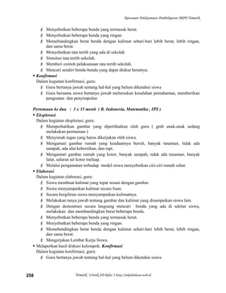 Rencanan Pelaksanaan Pembelajaran (RPP) Tematik
 Menyebutkan beberapa benda yang termasuk berat.
 Menyebutkan beberapa benda yang ringan.
 Memebandingkan berat benda dengan kalimat sehari-hari lebih berat, lebih ringan,
dan sama berat.
 Menyebutkan tata tertib yang ada di sekolah
 Simulasi tata tertib sekolah.
 Memberi contoh pelaksanaan tata tertib sekolah.
 Mencari sendiri benda-benda yang dapat diukur beratnya.
 Konfirmasi
Dalam kegiatan konfirmasi, guru:
 Guru bertanya jawab tentang hal-hal yang belum diketahui siswa
 Guru bersama siswa bertanya jawab meluruskan kesalahan pemahaman, memberikan
penguatan dan penyimpulan
Pertemuan ke dua : 3 x 35 menit ( B. Indonesia, Matematika , IPS )
 Eksplorasi
Dalam kegiatan eksplorasi, guru:
 Memperhatikan gambar yang diperlihatkan oleh guru ( gmb anak-anak sedang
melakukan permainan )
 Menyimak tugas yang harus dikerjakan oleh siswa.
 Mengamati gambar rumah yang keadaannya bersih, banyak tanaman, tidak ada
sampah, ada alat kebersihan, dan rapi.
 Mengamati gambar rumah yang kotor, banyak sampah, tidak ada tanaman, banyak
lalat, saluran air kotor meluap.
 Melalui pengamatan terhadap model siswa menyebutkan ciri-ciri rumah sehat.
 Elaborasi
Dalam kegiatan elaborasi, guru:
 Siswa membuat kalimat yang tepat sesuai dengan gambar.
 Siswa menyampaikan kalimat secara lisan.
 Secara bergiliran siswa menyampaikan kalimatnya.
 Melakukan tanya jawab tentang gambar dan kalimat yang disampaikan siswa lain.
 Dengan demontrasi secara langsung mencari benda yang ada di sekitar siswa,
melakukan dan membandingkan berat beberapa benda.
 Menyebutkan beberapa benda yang termasuk berat.
 Menyebutkan beberapa benda yang ringan.
 Memebandingkan berat benda dengan kalimat sehari-hari lebih berat, lebih ringan,
dan sama berat.
 Mengerjakan Lembar Kerja Siswa.
 Melaporkan hasil diskusi kelompok. Konfirmasi
Dalam kegiatan konfirmasi, guru:
 Guru bertanya jawab tentang hal-hal yang belum diketahui siswa
Tematik Untuk SD kelas 1 http://sekolahdasar.web.id258
 