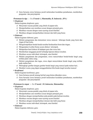 Rencanan Pelaksanaan Pembelajaran (RPP) Tematik
 Guru bersama siswa bertanya jawab meluruskan kesalahan pemahaman, memberikan
penguatan dan penyimpulan
Pertemuan ke tiga : 3 x 35 menit (, Matematika, B. Indonesia , IPA )
 Eksplorasi
Dalam kegiatan eksplorasi, guru:
 Menyimak wacana pendek yang ditulis di papan tulis.
 Memperhatikan cara membaca sesuai dengan petunjuk guru.
 Membaca wacana dengan suara nyaring secara klasikal.
 Membaca dengan memperhatikan intonasi dan lafal yang benar.
 Elaborasi
Dalam kegiatan elaborasi, guru:
 Melalui pengamatan dan demontrasi siswa mencari beberapa benda yang berat dan
ringan di luar kelas.
 Mengelompokkan benda-benda tersebut berdasarkan berat dan ringan.
 Mengerjakan Lembar Kerja secara diskusi kelompok.
 Melaporkan hasil diskusi di hadapan guru dan siswa lain.
 Memberikan tanggapan positif terhadap laporan diskusi tersebut.
 Membaca secara individual, kelompok, atau klasikal.
 Melalui pengalaman dan pengamatan, siswa menceritakan benda-benda langit yang
terlihat pada waktu siang .
 Melalui pengalaman dan tugas, siswa dapat menceritakan benda langit yang terlihat
pada malam hari.
 Melengkapi gambar dengan gambar benda langit yang muncul pada malam hari..
 Memberi warna yang dapat menggambarkan bila benda langit tersebut muncul
 Konfirmasi
Dalam kegiatan konfirmasi, guru:
 Guru bertanya jawab tentang hal-hal yang belum diketahui siswa
 Guru bersama siswa bertanya jawab meluruskan kesalahan pemahaman, memberikan
penguatan dan penyimpulan
Pertemuan ke empat : 3 x 35 menit ( B. Indonesia, Matematika).
 Eksplorasi
Dalam kegiatan eksplorasi, guru:
 Menyimak wacana pendek yang ditulis di papan tulis.
 Memperhatikan cara membaca sesuai dengan petunjuk guru.
 Membaca dengan memperhatikan jeda pendek pada kalimat tersebut.
 Membaca wacana dengan suara nyaring secara klasikal.
 Membaca dengan memperhatikan intonasi dan lafal yang benar.
 Membaca secara individual, kelompok, atau klasikal.
 Elaborasi
Dalam kegiatan elaborasi, guru:
Tematik Untuk SD kelas 1 http://sekolahdasar.web.id 259
 