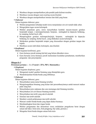 Rencanan Pelaksanaan Pembelajaran (RPP) Tematik
 Membaca dengan memperhatikan jeda pendek pada kalimat tersebut.
 Membaca wacana dengan suara nyaring secara klasikal.
 Membaca dengan memperhatikan intonasi dan lafal yang benar.
 Elaborasi
Dalam kegiatan elaborasi, guru:
 Melalui pengamatan terhadap model siswa menjelaskan ciri-ciri rumah tidak sehat.
 Mengerjakan tugas secara kelompok.
 Melalui penjelasan guru, siswa menyebutkan kembali macam-macam gerakan
berpindah tempat. ( melompat,berjinjit, berputar, melangkah ke depan,ke belakang,
ke samping, berlari kecil, dll).
 Memperagakan gerakan melompat,berjinjit, berputar, melangkah ke depan,ke
belakang, ke samping, berlari kecil, yang dilakukan secara kelompok.
 Melakukan gerakan berpindah tempat yang disesuaikan dengan gerakan tangan dan
kepala.
 Membaca secara individual, kelompok, atau klasikal.
 Konfirmasi
Dalam kegiatan konfirmasi, guru:
 Guru bertanya jawab tentang hal-hal yang belum diketahui siswa
 Guru bersama siswa bertanya jawab meluruskan kesalahan pemahaman, memberikan
penguatan dan penyimpulan
Minggu ke 3
Pertemuan pertama : 3 x 35 menit ( IPA, PKN, Matematika )
 Eksplorasi
Dalam kegiatan eksplorasi, guru:
 Mengamati model/ gambar binatang yang ditampilakn guru.
 Mendeskripsikan benda-benda yang dilihatnya.
 Elaborasi
Dalam kegiatan elaborasi, guru:
 Menyebutkan nama-nama binatang tersebut.
 Mengelompokkan binatang yang keluar dari persembunyiannya untuk mencari makan
pada siang hari.
 Menyebutkan jenis makanan dan cara memangsa dari binatang tersebut..
 Menyebutkan ciri-ciri khusus binatang tersebut.
 Menyebutkan tata tertib yang ada di sekolah
 Simulasi tata tertib sekolah.
 Memberi contoh pelaksanaan tata tertib sekolah.
 Mencari sendiri benda-benda yang dapat diukur beratnya.
 Membandingkan berat dan ringan benda
 Melalui pengamatan dan demontrasi siswa melakukan pengukuran berat dengan
satuan tak baku ( bola tenis, bola pingpong, biji salak, permen.)
 Mengukur berat benda dengan satuan bola tenis
Tematik Untuk SD kelas 1 http://sekolahdasar.web.id 261
 