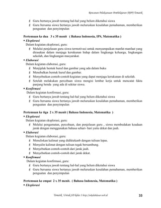 Rencanan Pelaksanaan Pembelajaran (RPP) Tematik
 Guru bertanya jawab tentang hal-hal yang belum diketahui siswa
 Guru bersama siswa bertanya jawab meluruskan kesalahan pemahaman, memberikan
penguatan dan penyimpulan
Pertemuan ke dua 3 x 35 menit ( Bahasa Indonesia, IPS, Matematika )
 Eksplorasi
Dalam kegiatan eksplorasi, guru:
 Melalui penjelasan guru siswa termotivasi untuk menyampaikan manfat-manfaat yang
dirasakan dalam menjaga kerukunan hidup dalam lingkunga keluarga, lingkungan
sekolah, dan lingkungan masyarakat.
 Elaborasi
Dalam kegiatan elaborasi, guru:
 Menjiplak bentuk huruf dan gambar yang ada dalam buku
 Menebalkan bentuk huruf dan gambar.
 Menyebutkan contoh-contoh kegiatan yang dapat menjaga kerukunan di sekolah.
 Setelah melakukan percobaan siswa mengisi lembar kerja untuk mencatat fakta
panjang benda yang ada di sekitar siswa.
 Konfirmasi
Dalam kegiatan konfirmasi, guru:
 Guru bertanya jawab tentang hal-hal yang belum diketahui siswa
 Guru bersama siswa bertanya jawab meluruskan kesalahan pemahaman, memberikan
penguatan dan penyimpulan
Pertemuan ke tiga 2 x 35 menit ( Bahasa Indonesia, Matematika )
 Eksplorasi
Dalam kegiatan eksplorasi, guru:
 Melalui pengamatan, percobaan, dan penjelasan guru , siswa membedakan keadaan
jarak dengan menggunakan bahasa sehari- hari yaitu dekat dan jauh.
 Elaborasi
Dalam kegiatan elaborasi, guru:
 Menuliskan kalimat yang didiktekanb dengan tulisan lepas.
 Menyalin kalimat dengan tulisan tegak bersambung.
 Menyebutkan contoh-contoh dari jarak jauh.
 Menyebutkan contoh-contoh dari jarak dekat.
 Konfirmasi
Dalam kegiatan konfirmasi, guru:
 Guru bertanya jawab tentang hal-hal yang belum diketahui siswa
 Guru bersama siswa bertanya jawab meluruskan kesalahan pemahaman, memberikan
penguatan dan penyimpulan
Pertemuan ke empat 2 x 35 menit. ( Bahasa Indonesia, Matematika )
 Eksplorasi
Tematik Untuk SD kelas 1 http://sekolahdasar.web.id 33
 