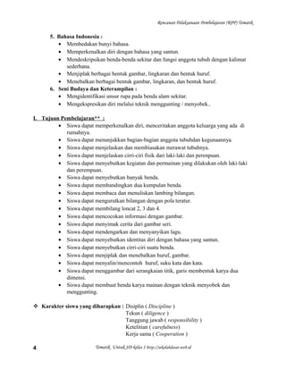 Rencanan Pelaksanaan Pembelajaran (RPP) Tematik
5. Bahasa Indonesia :
• Membedakan bunyi bahasa.
• Memperkenalkan diri dengan bahasa yang santun.
• Mendeskripsikan benda-benda sekitar dan fungsi anggota tubuh dengan kalimat
sederhana.
• Menjiplak berbagai bentuk gambar, lingkaran dan bentuk huruf.
• Menebalkan berbagai bentuk gambar, lingkaran, dan bentuk huruf.
6. Seni Budaya dan Keterampilan :
• Mengidentifikasi unsur rupa pada benda alam sekitar.
• Mengekspresikan diri melalui teknik menggunting / menyobek..
I. Tujuan Pembelajaran** :
• Siswa dapat memperkenalkan diri, menceritakan anggota keluarga yang ada di
rumahnya.
• Siswa dapat menunjukkan bagian-bagian anggota tubuhdan kegunaannya.
• Siswa dapat menjelaskan dan membiasakan merawat tubuhnya.
• Siswa dapat menjelaskan cirri-ciri fisik dari laki-laki dan perenpuan.
• Siswa dapat menyebutkan kegiatan dan permainan yang dilakukan oleh laki-laki
dan perempuan.
• Siswa dapat menyebutkan banyak benda.
• Siswa dapat membandingkan dua kumpulan benda.
• Siswa dapat membaca dan menuliskan lambing bilangan.
• Siswa dapat mengurutkan bilangan dengan pola teratur.
• Siswa dapat membilang loncat 2, 3 dan 4.
• Siswa dapat mencocokan informasi dengan gambar.
• Siswa dapat menyimak cerita dari gambar seri.
• Siswa dapat mendengarkan dan menyanyikan lagu.
• Siswa dapat menyebutkan identitas diri dengan bahasa yang santun.
• Siswa dapat menyebutkan cirri-ciri suatu benda.
• Siswa dapat menjiplak dan menebalkan huruf, gambar.
• Siswa dapat menyalin/mencontoh huruf, suku kata dan kata.
• Siswa dapat menggambar dari serangkaian titik, garis membentuk karya dua
dimensi.
• Siswa dapat membuat benda karya mainan dengan teknik menyobek dan
menggunting.
 Karakter siswa yang diharapkan : Disiplin ( Discipline )
Tekun ( diligence )
Tanggung jawab ( responsibility )
Ketelitian ( carefulness)
Kerja sama ( Cooperation )
Tematik Untuk SD kelas 1 http://sekolahdasar.web.id4
 