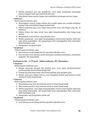 Rencanan Pelaksanaan Pembelajaran (RPP) Tematik
 Melalui penjelasan guru dan pengalaman, siswa dapat menjelaskan keuntungan
merawat anggota tubuh agar tetap bersih dan sehat.
 Menjelaskan alasan mencuci tangan, dan menjelaskan keuntungan mencuci tangan.
 Elaborasi
Dalam kegiatan elaborasi, guru:
 Memeragakan mencuci tangan sebelum dan sesudah makan atau sesudah melakukan
kegiatan yang menyebabkan tangan menjadi kotor.
 Melalui penjelasan guru, siswa dapat menceritakan nama suku bangsa yang ada di
Indonesia.
 Melalui diskusi dan tanya jawab siswa dapat mengelompokkan suku bangsa yang
terbesar
 Menyebutkan 5 suku terbesar yang diketahui siswa
 Melalui pengalaman siswa dapat mengungkapkan contoh-contoh kejadian sehari-hari
yang terkait penjumlahan dan pengurangan untuk megungkapkan fakta matematika
dalam kehidupan nyata.
 Mengerjakan soal penjumlahan.
 Konfirmasi
Dalam kegiatan konfirmasi, guru:
 Guru bertanya jawab tentang hal-hal yang belum diketahui siswa
 Guru bersama siswa bertanya jawab meluruskan kesalahan pemahaman, memberikan
penguatan dan penyimpulan
Pertemuan ke dua 3 x 35 menit ( Bahasa Indonesia, IPS, Matematika )
 Eksplorasi
Dalam kegiatan eksplorasi, guru:
 Dengan menyimak petunjuk dan perintah guru, siswa dapat mendemontrasikan
sesuatu perintah atau pemintaan dengan baik.
 Perintah dan permintaan terdiri dari kalimat perintah yang diucapkan guru.
 Melalui cerita guru sebagai motivasi, siswa diingatkan kembali pada peristiwa ketika
sekolah di Taman Kanak-kanak.
 Elaborasi
Dalam kegiatan elaborasi, guru:
 Menyebutkan nama guru dan beberapa teman di Taman Kanak-kanak.
 Menceritakan peristiwa yang berkesan selama di taman Kanak-kanak.
 Melalui pengalaman siswa dapat mengungkapkan contoh-contoh kejadian sehari-hari
yang terkait penjumlahan dan pengurangan untuk megungkapkan fakta matematika
dalam kehidupan nyata.
 Mengerjakan soal penjumlahan jumlah soal
 Konfirmasi
Dalam kegiatan konfirmasi, guru:
 Guru bertanya jawab tentang hal-hal yang belum diketahui siswa
Tematik Untuk SD kelas 1 http://sekolahdasar.web.id 45
 