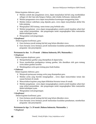 Rencanan Pelaksanaan Pembelajaran (RPP) Tematik
Dalam kegiatan elaborasi, guru:
 Melalui contoh dan pengalaman siswa, dapat menjelaskan hal-hal yang membedakan
sebagai ciri dari tiap suku bangsa.( bahasa, adat istiadat, kebiasaan, makanan,dll)
 Melalui pengamatan siswa dapat menyebutkan keuntungan menggunting kuku.
 Melalui diskusi sederhana yang dipandu guru, siswa dapat menyebutkan akibat bila
kuku panjang.
 Mengerjakan LKS tentang nama teman yang berbeda suku.
 Melalui pengalaman siswa dapat mengungkapkan contoh-contoh kejadian sehari-hari
yang terkait penjumlahan dan pengurangan untuk megungkapkan fakta matematika
dalam kehidupan nyata.
 Mengerjakan soal pengurangan.
 Konfirmasi
Dalam kegiatan konfirmasi, guru:
 Guru bertanya jawab tentang hal-hal yang belum diketahui siswa
 Guru bersama siswa bertanya jawab meluruskan kesalahan pemahaman, memberikan
penguatan dan penyimpulan
Pertemuan ke dua 3 x 35 menit ( Bahasa Indonesia, IPS, Matematika )
 Eksplorasi
Dalam kegiatan eksplorasi, guru:
 Memperhatikan gambar yang ditampilkan di depan kelas.
 Siswa memberikan pendapatnya tentang gambar, lalu diarahkan oleh guru tentang
cerita dalam gambar tersebut.
 Mendengarkan cerita guru tentang pasa buah-buahan.
 Elaborasi
Dalam kegiatan elaborasi, guru:
 Menjawab pertanyaan tentang cerita yang disampaikan guru.
 Melalui cerita yang bersifat mengingatkan , siswa dapat menceritakan teman dan
suasan bermain di rumah.
 Menceritakan kegiatan yang dapat dilakukan bersama teman di rumah.
 Melalui pengalaman siswa dapat mengungkapkan contoh-contoh kejadian sehari-hari
yang terkait penjumlahan dan pengurangan untuk megungkapkan fakta matematika
dalam kehidupan nyata.
 Mengerjakan soal pengurangan.
 Konfirmasi
Dalam kegiatan konfirmasi, guru:
 Guru bertanya jawab tentang hal-hal yang belum diketahui siswa
 Guru bersama siswa bertanya jawab meluruskan kesalahan pemahaman, memberikan
penguatan dan penyimpulan
Pertemuan ke tiga 2 x 35 menit ( Bahasa Indonesia, Matematika )
 Eksplorasi
Tematik Untuk SD kelas 1 http://sekolahdasar.web.id48
 