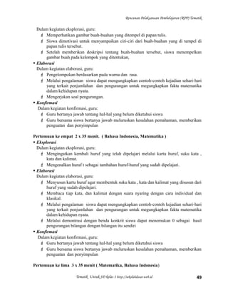 Rencanan Pelaksanaan Pembelajaran (RPP) Tematik
Dalam kegiatan eksplorasi, guru:
 Memperhatikan gambar buah-buahan yang ditempel di papan tulis.
 Siswa dimotivasi untuk menyampaikan ciri-ciri dari buah-buahan yang di tempel di
papan tulis tersebut.
 Setelah memberikan deskripsi tentang buah-buahan tersebut, siswa menempelkan
gambar buah pada kelompok yang ditentukan,
 Elaborasi
Dalam kegiatan elaborasi, guru:
 Pengelompokan berdasarkan pada warna dan rasa.
 Melalui pengalaman siswa dapat mengungkapkan contoh-contoh kejadian sehari-hari
yang terkait penjumlahan dan pengurangan untuk megungkapkan fakta matematika
dalam kehidupan nyata.
 Mengerjakan soal pengurangan.
 Konfirmasi
Dalam kegiatan konfirmasi, guru:
 Guru bertanya jawab tentang hal-hal yang belum diketahui siswa
 Guru bersama siswa bertanya jawab meluruskan kesalahan pemahaman, memberikan
penguatan dan penyimpulan
Pertemuan ke empat 2 x 35 menit. ( Bahasa Indonesia, Matematika )
 Eksplorasi
Dalam kegiatan eksplorasi, guru:
 Mengingatkan kembali huruf yang telah dipelajari melalui kartu huruf, suku kata ,
kata dan kalimat.
 Mengenalkan huruf t sebagai tambahan huruf-huruf yang sudah dipelajari.
 Elaborasi
Dalam kegiatan elaborasi, guru:
 Menyusun kartu huruf agar membentuk suku kata , kata dan kalimat yang disusun dari
huruf yang sudah dipelajari.
 Membaca tiap kata, dan kalimat dengan suara nyaring dengan cara individual dan
klasikal.
 Melalui pengalaman siswa dapat mengungkapkan contoh-contoh kejadian sehari-hari
yang terkait penjumlahan dan pengurangan untuk megungkapkan fakta matematika
dalam kehidupan nyata.
 Melalui demontrasi dengan benda konkrit siswa dapat menemukan 0 sebagai hasil
pengurangan bilangan dengan bilangan itu sendiri
 Konfirmasi
Dalam kegiatan konfirmasi, guru:
 Guru bertanya jawab tentang hal-hal yang belum diketahui siswa
 Guru bersama siswa bertanya jawab meluruskan kesalahan pemahaman, memberikan
penguatan dan penyimpulan
Pertemuan ke lima 3 x 35 menit ( Matematika, Bahasa Indonesia)
Tematik Untuk SD kelas 1 http://sekolahdasar.web.id 49
 