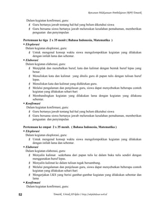 Rencanan Pelaksanaan Pembelajaran (RPP) Tematik
Dalam kegiatan konfirmasi, guru:
 Guru bertanya jawab tentang hal-hal yang belum diketahui siswa
 Guru bersama siswa bertanya jawab meluruskan kesalahan pemahaman, memberikan
penguatan dan penyimpulan
Pertemuan ke tiga 2 x 35 menit ( Bahasa Indonesia, Matematika )
 Eksplorasi
Dalam kegiatan eksplorasi, guru:
 Untuk mengenal konsep waktu siswa mengelompokkan kegiatan yang dilakukan
dengan istilah lama dan sebentar.
 Elaborasi
Dalam kegiatan elaborasi, guru:
 Menjiplak dan menebalkan huruf, kata dan kalimat dengan bentuk huruf lepas yang
benar.
 Menuliskan kata dan kalimat yang ditulis guru di papan tulis dengan tulisan huruf
lepas.
 Menuliskan kata dan kalimat yang didiktekan guru.
 Melalui pengalaman dan penjelasan guru, siswa dapat menyebutkan beberapa contoh
kegiatan yang dilakukan sehari-hari
 Membandingkan kegiatan yang dilakukan lama dengan kegiatan yang dilakuna
sebentar.
 Konfirmasi
Dalam kegiatan konfirmasi, guru:
 Guru bertanya jawab tentang hal-hal yang belum diketahui siswa
 Guru bersama siswa bertanya jawab meluruskan kesalahan pemahaman, memberikan
penguatan dan penyimpulan
Pertemuan ke empat 2 x 35 menit. ( Bahasa Indonesia, Matematika )
 Eksplorasi
Dalam kegiatan eksplorasi, guru:
 Untuk mengenal konsep waktu siswa mengelompokkan kegiatan yang dilakukan
dengan istilah lama dan sebentar.
 Elaborasi
Dalam kegiatan elaborasi, guru:
 Menyalin kalimat sederhana dari papan tulis ke dalam buku tulis sendiri dengan
menggunakan huruf lepas.
 Menyalin kalimat ke dalam tulisan tegak bersambung.
 Melalui pengalaman dan penjelasan guru, siswa dapat menyebutkan beberapa contoh
kegiatan yang dilakukan sehari-hari
 Mengerjakan LKS yang berisi gambar-gambar kegiatan yang dilakukan sebentar dan
lama
 Konfirmasi
Dalam kegiatan konfirmasi, guru:
Tematik Untuk SD kelas 1 http://sekolahdasar.web.id52
 