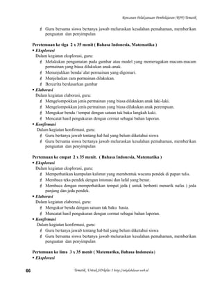 Rencanan Pelaksanaan Pembelajaran (RPP) Tematik
 Guru bersama siswa bertanya jawab meluruskan kesalahan pemahaman, memberikan
penguatan dan penyimpulan
Peretemuan ke tiga 2 x 35 menit ( Bahasa Indonesia, Matematika )
 Eksplorasi
Dalam kegiatan eksplorasi, guru:
 Melakukan pengamatan pada gambar atau model yang memeragakan macam-macam
permainan yang biasa dilakukan anak-anak.
 Menunjukkan benda/ alat permainan yang digemari.
 Menjelaskan cara permainan dilakukan.
 Bercerita berdasarkan gambar
 Elaborasi
Dalam kegiatan elaborasi, guru:
 Mengelompokkan jenis permainan yang biasa dilakukan anak laki-laki.
 Mengelompokkan jenis permainan yang biasa dilakukan anak perempuan.
 Mengukur benda / tempat dengan satuan tak baku langkah kaki.
 Mencatat hasil pengukuran dengan cermat sebagai bahan laporan.
 Konfirmasi
Dalam kegiatan konfirmasi, guru:
 Guru bertanya jawab tentang hal-hal yang belum diketahui siswa
 Guru bersama siswa bertanya jawab meluruskan kesalahan pemahaman, memberikan
penguatan dan penyimpulan
Pertemuan ke empat 2 x 35 menit. ( Bahasa Indonesia, Matematika )
 Eksplorasi
Dalam kegiatan eksplorasi, guru:
 Memperhatikan kumpulan kalimat yang membentuk wacana pendek di papan tulis.
 Membaca teks pendek dengan intonasi dan lafal yang benar.
 Membaca dengan memperhatikan tempat jeda ( untuk berhenti menarik nafas ) jeda
panjang dan jeda pendek.
 Elaborasi
Dalam kegiatan elaborasi, guru:
 Mengukur benda dengan satuan tak baku hasta.
 Mencatat hasil pengukuran dengan cermat sebagai bahan laporan.
 Konfirmasi
Dalam kegiatan konfirmasi, guru:
 Guru bertanya jawab tentang hal-hal yang belum diketahui siswa
 Guru bersama siswa bertanya jawab meluruskan kesalahan pemahaman, memberikan
penguatan dan penyimpulan
Pertemuan ke lima 3 x 35 menit ( Matematika, Bahasa Indonesia)
 Eksplorasi
Tematik Untuk SD kelas 1 http://sekolahdasar.web.id66
 