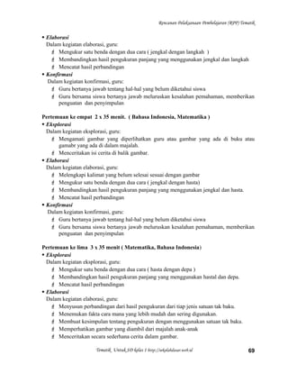 Rencanan Pelaksanaan Pembelajaran (RPP) Tematik
 Elaborasi
Dalam kegiatan elaborasi, guru:
 Mengukur satu benda dengan dua cara ( jengkal dengan langkah )
 Membandingkan hasil pengukuran panjang yang menggunakan jengkal dan langkah
 Mencatat hasil perbandingan
 Konfirmasi
Dalam kegiatan konfirmasi, guru:
 Guru bertanya jawab tentang hal-hal yang belum diketahui siswa
 Guru bersama siswa bertanya jawab meluruskan kesalahan pemahaman, memberikan
penguatan dan penyimpulan
Pertemuan ke empat 2 x 35 menit. ( Bahasa Indonesia, Matematika )
 Eksplorasi
Dalam kegiatan eksplorasi, guru:
 Mengamati gambar yang diperlihatkan guru atau gambar yang ada di buku atau
gamabr yang ada di dalam majalah.
 Menceritakan isi cerita di balik gambar.
 Elaborasi
Dalam kegiatan elaborasi, guru:
 Melengkapi kalimat yang belum selesai sesuai dengan gambar
 Mengukur satu benda dengan dua cara ( jengkal dengan hasta)
 Membandingkan hasil pengukuran panjang yang menggunakan jengkal dan hasta.
 Mencatat hasil perbandingan
 Konfirmasi
Dalam kegiatan konfirmasi, guru:
 Guru bertanya jawab tentang hal-hal yang belum diketahui siswa
 Guru bersama siswa bertanya jawab meluruskan kesalahan pemahaman, memberikan
penguatan dan penyimpulan
Pertemuan ke lima 3 x 35 menit ( Matematika, Bahasa Indonesia)
 Eksplorasi
Dalam kegiatan eksplorasi, guru:
 Mengukur satu benda dengan dua cara ( hasta dengan depa )
 Membandingkan hasil pengukuran panjang yang menggunakan hastal dan depa.
 Mencatat hasil perbandingan
 Elaborasi
Dalam kegiatan elaborasi, guru:
 Menyusun perbandingan dari hasil pengukuran dari tiap jenis satuan tak baku.
 Menemukan fakta cara mana yang lebih mudah dan sering digunakan.
 Membuat kesimpulan tentang pengukuran dengan menggunakan satuan tak baku.
 Memperhatikan gambar yang diambil dari majalah anak-anak
 Menceritakan secara sederhana cerita dalam gambar.
Tematik Untuk SD kelas 1 http://sekolahdasar.web.id 69
 