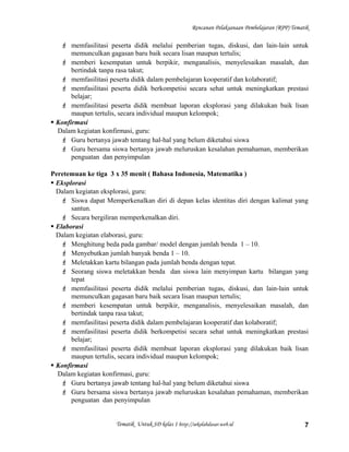 Rencanan Pelaksanaan Pembelajaran (RPP) Tematik
 memfasilitasi peserta didik melalui pemberian tugas, diskusi, dan lain-lain untuk
memunculkan gagasan baru baik secara lisan maupun tertulis;
 memberi kesempatan untuk berpikir, menganalisis, menyelesaikan masalah, dan
bertindak tanpa rasa takut;
 memfasilitasi peserta didik dalam pembelajaran kooperatif dan kolaboratif;
 memfasilitasi peserta didik berkompetisi secara sehat untuk meningkatkan prestasi
belajar;
 memfasilitasi peserta didik membuat laporan eksplorasi yang dilakukan baik lisan
maupun tertulis, secara individual maupun kelompok;
 Konfirmasi
Dalam kegiatan konfirmasi, guru:
 Guru bertanya jawab tentang hal-hal yang belum diketahui siswa
 Guru bersama siswa bertanya jawab meluruskan kesalahan pemahaman, memberikan
penguatan dan penyimpulan
Peretemuan ke tiga 3 x 35 menit ( Bahasa Indonesia, Matematika )
 Eksplorasi
Dalam kegiatan eksplorasi, guru:
 Siswa dapat Memperkenalkan diri di depan kelas identitas diri dengan kalimat yang
santun.
 Secara bergiliran memperkenalkan diri.
 Elaborasi
Dalam kegiatan elaborasi, guru:
 Menghitung beda pada gambar/ model dengan jumlah benda 1 – 10.
 Menyebutkan jumlah banyak benda 1 – 10.
 Meletakkan kartu bilangan pada jumlah benda dengan tepat.
 Seorang siswa meletakkan benda dan siswa lain menyimpan kartu bilangan yang
tepat
 memfasilitasi peserta didik melalui pemberian tugas, diskusi, dan lain-lain untuk
memunculkan gagasan baru baik secara lisan maupun tertulis;
 memberi kesempatan untuk berpikir, menganalisis, menyelesaikan masalah, dan
bertindak tanpa rasa takut;
 memfasilitasi peserta didik dalam pembelajaran kooperatif dan kolaboratif;
 memfasilitasi peserta didik berkompetisi secara sehat untuk meningkatkan prestasi
belajar;
 memfasilitasi peserta didik membuat laporan eksplorasi yang dilakukan baik lisan
maupun tertulis, secara individual maupun kelompok;
 Konfirmasi
Dalam kegiatan konfirmasi, guru:
 Guru bertanya jawab tentang hal-hal yang belum diketahui siswa
 Guru bersama siswa bertanya jawab meluruskan kesalahan pemahaman, memberikan
penguatan dan penyimpulan
Tematik Untuk SD kelas 1 http://sekolahdasar.web.id 7
 