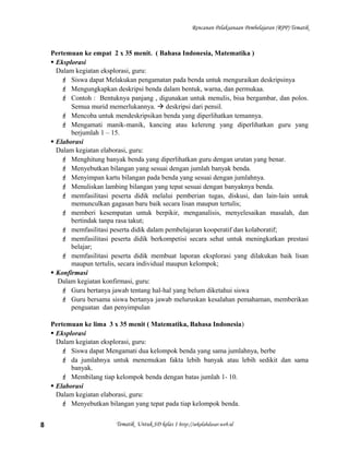 Rencanan Pelaksanaan Pembelajaran (RPP) Tematik
Pertemuan ke empat 2 x 35 menit. ( Bahasa Indonesia, Matematika )
 Eksplorasi
Dalam kegiatan eksplorasi, guru:
 Siswa dapat Melakukan pengamatan pada benda untuk menguraikan deskripsinya
 Mengungkapkan deskripsi benda dalam bentuk, warna, dan permukaa.
 Contoh : Bentuknya panjang , digunakan untuk menulis, bisa bergambar, dan polos.
Semua murid memerlukannya.  deskripsi dari pensil.
 Mencoba untuk mendeskripsikan benda yang diperlihatkan temannya.
 Mengamati manik-manik, kancing atau kelereng yang diperlihatkan guru yang
berjumlah 1 – 15.
 Elaborasi
Dalam kegiatan elaborasi, guru:
 Menghitung banyak benda yang diperlihatkan guru dengan urutan yang benar.
 Menyebutkan bilangan yang sesuai dengan jumlah banyak benda.
 Menyimpan kartu bilangan pada benda yang sesuai dengan jumlahnya.
 Menuliskan lambing bilangan yang tepat sesuai dengan banyaknya benda.
 memfasilitasi peserta didik melalui pemberian tugas, diskusi, dan lain-lain untuk
memunculkan gagasan baru baik secara lisan maupun tertulis;
 memberi kesempatan untuk berpikir, menganalisis, menyelesaikan masalah, dan
bertindak tanpa rasa takut;
 memfasilitasi peserta didik dalam pembelajaran kooperatif dan kolaboratif;
 memfasilitasi peserta didik berkompetisi secara sehat untuk meningkatkan prestasi
belajar;
 memfasilitasi peserta didik membuat laporan eksplorasi yang dilakukan baik lisan
maupun tertulis, secara individual maupun kelompok;
 Konfirmasi
Dalam kegiatan konfirmasi, guru:
 Guru bertanya jawab tentang hal-hal yang belum diketahui siswa
 Guru bersama siswa bertanya jawab meluruskan kesalahan pemahaman, memberikan
penguatan dan penyimpulan
Pertemuan ke lima 3 x 35 menit ( Matematika, Bahasa Indonesia)
 Eksplorasi
Dalam kegiatan eksplorasi, guru:
 Siswa dapat Mengamati dua kelompok benda yang sama jumlahnya, berbe
 da jumlahnya untuk menemukan fakta lebih banyak atau lebih sedikit dan sama
banyak.
 Membilang tiap kelompok benda dengan batas jumlah 1- 10.
 Elaborasi
Dalam kegiatan elaborasi, guru:
 Menyebutkan bilangan yang tepat pada tiap kelompok benda.
Tematik Untuk SD kelas 1 http://sekolahdasar.web.id8
 