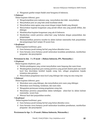 Rencanan Pelaksanaan Pembelajaran (RPP) Tematik
 Mengamati gambar tempat ibadah umat beragama di Indonesia.
 Elaborasi
Dalam kegiatan elaborasi, guru:
 Mengelompokkan jenis makanan yang menyehatkan dan tidak menyehatkan.
 Menyebutkan jenis air yang baik untuk kesehatan tubuh.
 Menyebutkan nama agama yang sesuai dengan tempat ibadah yang ditunjuk
 Menceritakan kegiatan keagamaan yang pernah diikuti atau yang pernah dilihat, dan
didengar.
 Mendiskusikan kegiatan keagamaan yang ada di Indonesia.
 Memberikan contoh peristiwa sehari-hari yang berkaitan dengan penjumlahan dan
pengurangan.
 Menterjemahlkan peristiwa tersebut ke dalam kalimat matematika baik penjumlahan
dan pengurangan hasil sampai 20 secara lisan.
 Konfirmasi
Dalam kegiatan konfirmasi, guru:
 Guru bertanya jawab tentang hal-hal yang belum diketahui siswa
 Guru bersama siswa bertanya jawab meluruskan kesalahan pemahaman, memberikan
penguatan dan penyimpulan
Pertemuan ke dua 3 x 35 menit ( Bahasa Indonesia, IPS, Matematika )
 Eksplorasi
Dalam kegiatan eksplorasi, guru:
 Melalui pendengaran yang cermat menyebutkan suara langsung dan suara tiruan.
 Mendengarkan penjelasan guru tentang peristiwa yang pernah dialami pada saat masih
kecil bisa diceritakan kembali kepada orang lain, sebagai pengalaman kepada
temannya atau gurunya.
 Menceritakan pengalaman masa kecil yang didengar dari orang tua atau orang lain
 Elaborasi
Dalam kegiatan elaborasi, guru:
 Menirukan susra yang didengar, dan menyebutkan jenis suara yang didengar.
 Menirukan susra binatang, kendaraan, dan suara alam.
 Mengajukan pertanyaan tentang pengalaman orang lain.
 Menuliskan peristiwa penjumlahan dalam kehidupan sehari-hari ke dalam kalimat
matematika secara lisan.
 Mencari hasil dari penjumlahan tersebut .
 Konfirmasi
Dalam kegiatan konfirmasi, guru:
 Guru bertanya jawab tentang hal-hal yang belum diketahui siswa
 Guru bersama siswa bertanya jawab meluruskan kesalahan pemahaman, memberikan
penguatan dan penyimpulan
Peretemuan ke tiga 2 x 35 menit ( Bahasa Indonesia, Matematika )
Tematik Untuk SD kelas 1 http://sekolahdasar.web.id 81
 