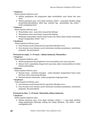 Rencanan Pelaksanaan Pembelajaran (RPP) Tematik
 Eksplorasi
Dalam kegiatan eksplorasi, guru:
 Melalui pengalaman dan pengamatan dapat membedakan suara buatan dan suara
alami.
 Melalui penjelasan guru, siswa dapat membaca simbul + yang dapat diartikan sebagi
penjumlahan,dikumpulkan, diberi lagi, membeli lagi penambahan, dan simbul =
untuk mendapatkan hasil.
 Elaborasi
Dalam kegiatan elaborasi, guru:
 Menyebutkan suara –suara alami yang pernah didengar
 Menyebutkan suara-suara buatan yang pernah didengar
 Melakukan penjumlahan melalui benda konkrit dan ditulis dalam kalimat matematika
dengan menggunakan simbul + dan =.
 Konfirmasi
Dalam kegiatan konfirmasi, guru:
 Guru bertanya jawab tentang hal-hal yang belum diketahui siswa
 Guru bersama siswa bertanya jawab meluruskan kesalahan pemahaman, memberikan
penguatan dan penyimpulan
Pertemuan ke empat 2 x 35 menit. ( Bahasa Indonesia, Matematika )
 Eksplorasi
Dalam kegiatan eksplorasi, guru:
 Melalui pengamatan dan pengalaman siswa menciptakan jenis suara yang baru.
 Mencari hasil penjumlahan dengan hasil yang tepat, dalam menerjemahkan ke dalam
kalimat penjumlahan.
 Elaborasi
Dalam kegiatan elaborasi, guru:
 Bermain bunyi , membuat kelompok , setiap kelompok mengeluarkan bunyi tiruan
dan bunyi alami yang pernag didengar.
 Membuat kalimat matematika melalui pengamatan lingkungan kelas.
 Konfirmasi
Dalam kegiatan konfirmasi, guru:
 Guru bertanya jawab tentang hal-hal yang belum diketahui siswa
 Guru bersama siswa bertanya jawab meluruskan kesalahan pemahaman, memberikan
penguatan dan penyimpulan
Pertemuan ke lima 3 x 35 menit ( Matematika, Bahasa Indonesia)
 Eksplorasi
Dalam kegiatan eksplorasi, guru:
 Melalui penjelasan guru, siswa dapat membaca simbul ( - ) yang dapat diartikan
sebagi pengurangan, dikurangi, terbang, lari, hilang, diberikan, dan simbol = untuk
mendapatkan hasil.
Tematik Untuk SD kelas 1 http://sekolahdasar.web.id82
 