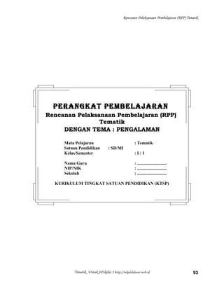Rencanan Pelaksanaan Pembelajaran (RPP) Tematik
Tematik Untuk SD kelas 1 http://sekolahdasar.web.id 93
PERANGKAT PEMBELAJARANPERANGKAT PEMBELAJARAN
Rencanan Pelaksanaan Pembelajaran (RPP)Rencanan Pelaksanaan Pembelajaran (RPP)
TematikTematik
DENGAN TEMA : PENGALAMANDENGAN TEMA : PENGALAMAN
Mata Pelajaran : Tematik
Satuan Pendidikan : SD/MI
Kelas/Semester : I / 1
Nama Guru : ...........................
NIP/NIK : ...........................
Sekolah : ...........................
KURIKULUM TINGKAT SATUAN PENDIDIKAN (KTSP)
 