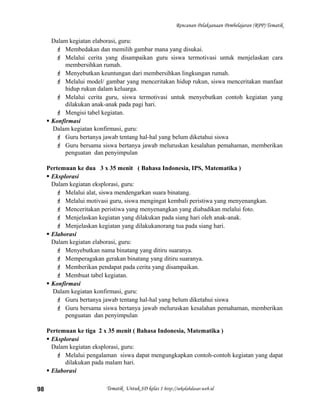 Rencanan Pelaksanaan Pembelajaran (RPP) Tematik
Dalam kegiatan elaborasi, guru:
 Membedakan dan memilih gambar mana yang disukai.
 Melalui cerita yang disampaikan guru siswa termotivasi untuk menjelaskan cara
membersihkan rumah.
 Menyebutkan keuntungan dari membersihkan lingkungan rumah.
 Melalui model/ gambar yang menceritakan hidup rukun, siswa menceritakan manfaat
hidup rukun dalam keluarga.
 Melalui cerita guru, siswa termotivasi untuk menyebutkan contoh kegiatan yang
dilakukan anak-anak pada pagi hari.
 Mengisi tabel kegiatan.
 Konfirmasi
Dalam kegiatan konfirmasi, guru:
 Guru bertanya jawab tentang hal-hal yang belum diketahui siswa
 Guru bersama siswa bertanya jawab meluruskan kesalahan pemahaman, memberikan
penguatan dan penyimpulan
Pertemuan ke dua 3 x 35 menit ( Bahasa Indonesia, IPS, Matematika )
 Eksplorasi
Dalam kegiatan eksplorasi, guru:
 Melalui alat, siswa mendengarkan suara binatang.
 Melalui motivasi guru, siswa mengingat kembali peristiwa yang menyenangkan.
 Menceritakan peristiwa yang menyenangkan yang diabadikan melalui foto.
 Menjelaskan kegiatan yang dilakukan pada siang hari oleh anak-anak.
 Menjelaskan kegiatan yang dilakukanorang tua pada siang hari.
 Elaborasi
Dalam kegiatan elaborasi, guru:
 Menyebutkan nama binatang yang ditiru suaranya.
 Memperagakan gerakan binatang yang ditiru suaranya.
 Memberikan pendapat pada cerita yang disampaikan.
 Membuat tabel kegiatan.
 Konfirmasi
Dalam kegiatan konfirmasi, guru:
 Guru bertanya jawab tentang hal-hal yang belum diketahui siswa
 Guru bersama siswa bertanya jawab meluruskan kesalahan pemahaman, memberikan
penguatan dan penyimpulan
Pertemuan ke tiga 2 x 35 menit ( Bahasa Indonesia, Matematika )
 Eksplorasi
Dalam kegiatan eksplorasi, guru:
 Melalui pengalaman siswa dapat mengungkapkan contoh-contoh kegiatan yang dapat
dilakukan pada malam hari.
 Elaborasi
Tematik Untuk SD kelas 1 http://sekolahdasar.web.id98
 