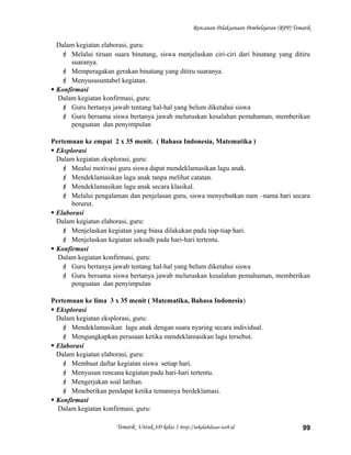Rencanan Pelaksanaan Pembelajaran (RPP) Tematik
Dalam kegiatan elaborasi, guru:
 Melalui tiruan suara binatang, siswa menjelaskan ciri-ciri dari binatang yang ditiru
suaranya.
 Memperagakan gerakan binatang yang ditiru suaranya.
 Menyususuntabel kegiatan.
 Konfirmasi
Dalam kegiatan konfirmasi, guru:
 Guru bertanya jawab tentang hal-hal yang belum diketahui siswa
 Guru bersama siswa bertanya jawab meluruskan kesalahan pemahaman, memberikan
penguatan dan penyimpulan
Pertemuan ke empat 2 x 35 menit. ( Bahasa Indonesia, Matematika )
 Eksplorasi
Dalam kegiatan eksplorasi, guru:
 Mealui motivasi guru siswa dapat mendeklamasikan lagu anak.
 Mendeklamasikan lagu anak tanpa melihat catatan.
 Mendeklamasikan lagu anak secara klasikal.
 Melalui pengalaman dan penjelasan guru, siswa menyebutkan nam –nama hari secara
berurut.
 Elaborasi
Dalam kegiatan elaborasi, guru:
 Menjelaskan kegiatan yang biasa dilakukan pada tiap-tiap hari.
 Menjelaskan kegiatan sekoalh pada hari-hari tertentu.
 Konfirmasi
Dalam kegiatan konfirmasi, guru:
 Guru bertanya jawab tentang hal-hal yang belum diketahui siswa
 Guru bersama siswa bertanya jawab meluruskan kesalahan pemahaman, memberikan
penguatan dan penyimpulan
Pertemuan ke lima 3 x 35 menit ( Matematika, Bahasa Indonesia)
 Eksplorasi
Dalam kegiatan eksplorasi, guru:
 Mendeklamasikan lagu anak dengan suara nyaring secara individual.
 Mengungkapkan perasaan ketika mendeklamasikan lagu tersebut.
 Elaborasi
Dalam kegiatan elaborasi, guru:
 Membuat daftar kegiatan siswa setiap hari.
 Menyusun rencana kegiatan pada hari-hari tertentu.
 Mengerjakan soal latihan.
 Mmeberikan pendapat ketika temannya berdeklamasi.
 Konfirmasi
Dalam kegiatan konfirmasi, guru:
Tematik Untuk SD kelas 1 http://sekolahdasar.web.id 99
 
