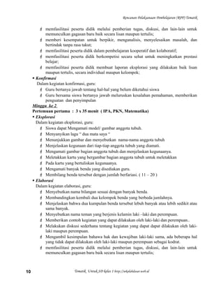 Rencanan Pelaksanaan Pembelajaran (RPP) Tematik
 memfasilitasi peserta didik melalui pemberian tugas, diskusi, dan lain-lain untuk
memunculkan gagasan baru baik secara lisan maupun tertulis;
 memberi kesempatan untuk berpikir, menganalisis, menyelesaikan masalah, dan
bertindak tanpa rasa takut;
 memfasilitasi peserta didik dalam pembelajaran kooperatif dan kolaboratif;
 memfasilitasi peserta didik berkompetisi secara sehat untuk meningkatkan prestasi
belajar;
 memfasilitasi peserta didik membuat laporan eksplorasi yang dilakukan baik lisan
maupun tertulis, secara individual maupun kelompok;
 Konfirmasi
Dalam kegiatan konfirmasi, guru:
 Guru bertanya jawab tentang hal-hal yang belum diketahui siswa
 Guru bersama siswa bertanya jawab meluruskan kesalahan pemahaman, memberikan
penguatan dan penyimpulan
Minggu ke 2
Pertemuan pertama : 3 x 35 menit ( IPA, PKN, Matematika)
 Eksplorasi
Dalam kegiatan eksplorasi, guru:
 Siswa dapat Mengamati model/ gambar anggota tubuh.
 Menyanyikan lagu “ dua mata saya “
 Menunjukkan gambar dan menyebutkan nama-nama anggota tubuh
 Menjelaskan kegunaan dari tiap-tiap anggota tubuh yang diamati.
 Mengamati gambar bagian anggota tubuh dan menjelaskan kegunaanya.
 Meletakkan kartu yang bergambar bagian anggota tubuh untuk meletakkan
 Pada kartu yang bertuliskan kegunaanya.
 Mengamati banyak benda yang disediakan guru.
 Membilang benda tersebut dengan jumlah berfariasi. ( 11 – 20 )
 Elaborasi
Dalam kegiatan elaborasi, guru:
 Menyebutkan nama bilangan sesuai dengan banyak benda.
 Membandingkan kembali dua kelompok benda yang berbeda jumlahnya.
 Menjelaskan bahwa dua kumpulan benda tersebut lebuh banyak atau lebih sedikit atau
sama banyak.
 Menyebutkan nama teman yang berjenis kelamin laki –laki dan perempuan.
 Memberikan contoh kegiatan yang dapat dilakukan oleh laki-laki dan perempuan..
 Melakukan diskusi sederhana tentang kegiatan yang dapat dapat dilakukan oleh laki-
laki maupun perempuan.
 Mengambil kesimpulan bahawa hak dan kewajiban laki-laki sama, ada beberapa hal
yang tidak dapat dilakukan oleh laki-laki maupun perempuan sebagai kodrat.
 memfasilitasi peserta didik melalui pemberian tugas, diskusi, dan lain-lain untuk
memunculkan gagasan baru baik secara lisan maupun tertulis;
Tematik Untuk SD kelas 1 http://sekolahdasar.web.id10
 